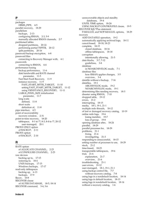 P                                                    unrecoverable objects and standby
                                                           databases, 19-4
packages
                                                     UNTIL TIME option, 18-24
   DBMS_PIPE, 4-5
                                                     USING BACKUP CONTROLFILE clause, 19-5
parallel recovery, 18-29
                                                  RECOVER SQL*Plus statement
parallelism
                                                     PARALLEL and NOPARALLEL options, 18-29
   backups, 2-13
                                                  recovery
   configuring RMAN, 2-3, 5-9
                                                     ADD DATAFILE operation, 19-2
   manually allocated RMAN channels, 2-7
                                                     automatically applying archived logs, 18-11
partitioned tables
                                                     cancel-based, 18-18, 18-23
   dropped partitions, 20-14
                                                     complete, 18-15
   performing partial TSPITR, 20-12
                                                         closed database, 18-16
   split partitions, 20-16
                                                         offline tablespaces, 18-18
password backup encryption, 6-8
                                                     corruption
password files
                                                         intentionally allowing, 21-5
   connecting to Recovery Manager with, 4-1
                                                     data blocks, 3-7, 7-12
passwords
                                                         guidelines, 3-8
   connecting to RMAN, 4-4
                                                     database
performance tuning
                                                         in NOARCHIVELOG mode, 7-1
   backup performance, 11-6
                                                     database files
   disk bandwidth and RATE channel
                                                         how RMAN applies changes, 3-5
         parameter, 11-5
                                                         overview, 3-4
   Fast-Start Fault Recovery, 11-9
                                                     datafile without a backup, 7-16
   instance recovery, 11-9
                                                     datafiles, 19-1
       FAST_START_MTTR_TARGET, 11-10
                                                         ARCHIVELOG mode, 19-2
       setting FAST_START_MTTR_TARGET, 11-12
                                                         NOARCHIVELOG mode, 19-1
       using V$INSTANCE_RECOVERY, 11-11
                                                     determining files needing recovery, 18-3
   LARGE_POOL_SIZE initialization
                                                     disaster using RMAN, 7-10
         parameter, 11-7
                                                     dropped table, 19-12
   long waits
                                                     errors, 21-2
       defined, 11-8
                                                     interrupting, 18-15
   short waits
                                                     media, 18-1, 19-1, 21-1
       definition of, 11-8
                                                     multiple redo threads, 18-12
pipe interface, 4-5
                                                     of lost or damaged recovery catalog, 10-19
point of recoverability
                                                     online redo logs, 19-6
   recovery window, 2-31
                                                         losing member, 19-7
point-in-time recovery, 18-20
                                                         loss of group, 19-8
   tablespace, 8-1 to ??, 8-3, 8-4 to ??, 20-12
                                                     opening database after, 18-24
       user-managed, 20-1
                                                     parallel, 18-29
PROXY ONLY option
                                                     parallel processes for, 18-29
   of BACKUP, 2-11
                                                     problems, 21-1
PROXY option
                                                         fixing, 21-4
   of BACKUP, 2-10
                                                         investigating, 21-3
                                                     responding to unsuccessful, 18-15
R                                                    setting number of processes to use, 18-29
                                                     stuck, 21-2
RATE option
                                                     time-based, 18-23
   of ALLOCATE CHANNEL, 2-23
                                                     transportable tablespaces, 19-6
   of CONFIGURE CHANNEL, 2-23
                                                     trial, 21-6
raw devices
                                                         explanation, 21-7
   backing up to, 17-15
                                                         overview, 21-6
   restoring to, 18-4
                                                     troubleshooting, 21-1
   UNIX backups, 17-15
                                                     user errors, 19-12
   Windows backups, 17-17
                                                     user-managed, 18-1, 19-1, 21-1
read-only tablespaces
                                                     using backup control file, 7-7
   backing up, 6-13
                                                         without recovery catalog, 7-8
   backups, 17-9
                                                     using logs in a nondefault location, 18-14
Recov, 10-8
                                                     using logs in default location, 18-13
RECOVER clause
                                                     using logs in nondefault location, 18-14
   of ALTER DATABASE, 18-5, 18-14
                                                     without a recovery catalog, 1-6
RECOVER command, 3-4, 3-6


Index-8
 