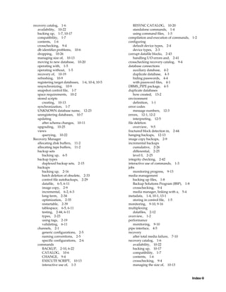 recovery catalog, 1-6                                  RESYNC CATALOG, 10-20
   availability, 10-22                                 standalone commands, 1-4
   backing up, 1-7, 10-17                              using command files, 1-3
   compatibility, 1-7                              compilation and execution of commands, 1-2
   contents, 1-6                                   configuring
   crosschecking, 9-4                                  default device types, 2-4
   db identifier problems, 10-6                        device types, 2-3
   dropping, 10-26                                 corrupt datafile blocks, 2-43
   managing size of, 10-13                             handling I/O errors and, 2-41
   moving to new database, 10-20                   crosschecking recovery catalog, 9-4
   operating with, 1-5                             database connections
   operating without, 1-5                              auxiliary database, 4-2
   recovery of, 10-19                                  duplicate database, 4-3
   refreshing, 10-9                                    hiding passwords, 4-4
   registering target databases, 1-6, 10-4, 10-5       with password files, 4-1
   resynchronizing, 10-9                           DBMS_PIPE package, 4-5
   snapshot control file, 1-7                      duplicate databases
   space requirements, 10-2                            how created, 13-2
   stored scripts                                  environment
      creating, 10-13                                  definition, 1-1
   synchronization, 1-7                            error codes
   UNKNOWN database name, 12-23                        message numbers, 12-3
   unregistering databases, 10-7                   errors, 12-1, 12-2
   updating                                            interpreting, 12-5
      after schema changes, 10-11                  file deletion
   upgrading, 10-25                                    overview, 9-5
   views                                           fractured block detection in, 2-44
      querying, 10-22                              hanging backups, 12-13
Recovery Manager                                   image copy backups, 2-9
   allocating disk buffers, 11-2                   incremental backups
   allocating tape buffers, 11-2                       cumulative, 2-26
   backup sets                                         differential, 2-25
      backing up, 6-5                                  level 0, 2-25
   backup types                                    integrity checking, 2-42
      duplexed backup sets, 2-15                   interactive use of commands, 1-3
   backups                                         jobs
      backing up, 2-16                                 monitoring progress, 9-13
      batch deletion of obsolete, 2-33             media management
      control file autobackups, 2-29                   backing up files, 1-8
      datafile, 6-5, 6-11                              Backup Solutions Program (BSP), 1-8
      image copy, 2-9                                  crosschecking, 9-4
      incremental, 6-2, 6-3                            media manager, linking with a, 5-4
      long-term, 2-34                              metadata, 1-4, 10-1, 13-1
      optimization, 2-35                               storing in control file, 1-5
      restartable, 2-39                            monitoring, 9-10, 9-16
      tablespace, 6-5, 6-11                        multiplexing
      testing, 2-44, 6-11                              datafiles, 2-12
      types, 2-23                                  overview, 1-2
      using tags, 2-19                             performance
      validating, 6-11                                 monitoring, 9-10
   channels, 2-1                                   pipe interface, 4-5
      generic configurations, 2-5                  recovery
      naming conventions, 2-5                          after total media failure, 7-10
      specific configurations, 2-6                 recovery catalog, 1-6
   commands                                            availability, 10-22
      BACKUP, 2-10, 6-22                               backing up, 10-17
      CATALOG, 10-6                                    compatibility, 1-7
      CHANGE, 9-4                                      contents, 1-6
      EXECUTE SCRIPT, 10-13                            crosschecking, 9-4
      interactive use of, 1-3                          managing the size of, 10-13



                                                                                          Index-9
 