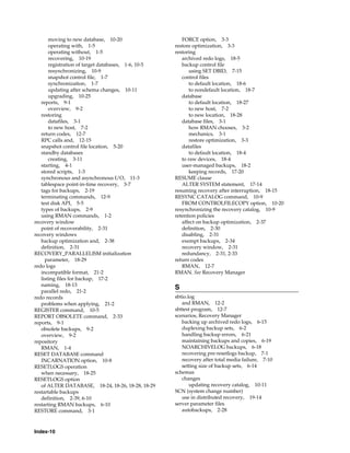 moving to new database, 10-20                    FORCE option, 3-3
       operating with, 1-5                           restore optimization, 3-3
       operating without, 1-5                        restoring
       recovering, 10-19                                archived redo logs, 18-5
       registration of target databases, 1-6, 10-5      backup control file
       resynchronizing, 10-9                                using SET DBID, 7-15
       snapshot control file, 1-7                       control files
       synchronization, 1-7                                 to default location, 18-6
       updating after schema changes, 10-11                 to nondefault location, 18-7
       upgrading, 10-25                                 database
   reports, 9-1                                             to default location, 18-27
       overview, 9-2                                        to new host, 7-2
   restoring                                                to new location, 18-28
       datafiles, 3-1                                   database files, 3-1
       to new host, 7-2                                     how RMAN chooses, 3-2
   return codes, 12-7                                       mechanics, 3-1
   RPC calls and, 12-15                                     restore optimization, 3-3
   snapshot control file location, 5-20                 datafiles
   standby databases                                        to default location, 18-4
       creating, 3-11                                   to raw devices, 18-4
   starting, 4-1                                        user-managed backups, 18-2
   stored scripts, 1-3                                      keeping records, 17-20
   synchronous and asynchronous I/O, 11-3            RESUME clause
   tablespace point-in-time recovery, 3-7               ALTER SYSTEM statement, 17-14
   tags for backups, 2-19                            resuming recovery after interruption, 18-15
   terminating commands, 12-9                        RESYNC CATALOG command, 10-9
   test disk API, 5-5                                   FROM CONTROLFILECOPY option, 10-20
   types of backups, 2-9                             resynchronizing the recovery catalog, 10-9
   using RMAN commands, 1-2                          retention policies
recovery window                                         affect on backup optimization, 2-37
   point of recoverability, 2-31                        definition, 2-30
recovery windows                                        disabling, 2-31
   backup optimization and, 2-38                        exempt backups, 2-34
   definition, 2-31                                     recovery window, 2-31
RECOVERY_PARALLELISM initialization                     redundancy, 2-31, 2-33
     parameter, 18-29                                return codes
redo logs                                               RMAN, 12-7
   incompatible format, 21-2                         RMAN. See Recovery Manager
   listing files for backup, 17-2
   naming, 18-13
                                                     S
   parallel redo, 21-2
redo records                                         sbtio.log
   problems when applying, 21-2                         and RMAN, 12-2
REGISTER command, 10-5                               sbttest program, 12-7
REPORT OBSOLETE command, 2-33                        scenarios, Recovery Manager
reports, 9-1                                            backing up archived redo logs, 6-15
   obsolete backups, 9-2                                duplexing backup sets, 6-2
   overview, 9-2                                        handling backup errors, 6-21
repository                                              maintaining backups and copies, 6-19
   RMAN, 1-4                                            NOARCHIVELOG backups, 6-18
RESET DATABASE command                                  recovering pre-resetlogs backup, 7-1
   INCARNATION option, 10-8                             recovery after total media failure, 7-10
RESETLOGS operation                                     setting size of backup sets, 6-14
   when necessary, 18-25                             schemas
RESETLOGS option                                        changes
   of ALTER DATABASE, 18-24, 18-26, 18-28, 18-29            updating recovery catalog, 10-11
restartable backups                                  SCN (system change number)
   definition, 2-39, 6-10                               use in distributed recovery, 19-14
restarting RMAN backups, 6-10                        server parameter files
RESTORE command, 3-1                                    autobackups, 2-28



Index-10
 