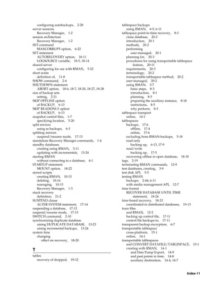 configuring autobackups, 2-28                   tablespace backups
server sessions                                       using RMAN, 6-5, 6-11
   Recovery Manager, 1-2                           tablespace point-in-time recovery, 8-3
session architecture                                  clone database, 20-2
   Recovery Manager, 1-2                              introduction, 20-1
SET command                                           methods, 20-2
   MAXCORRUPT option, 6-22                            performing
SET statement                                             user-managed, 20-1
   AUTORECOVERY option, 18-11                         planning for, 20-3
   LOGSOURCE variable, 18-5, 18-14                    procedures for using transportable tablespace
shared server                                               feature, 20-11
   configuring for use with RMAN, 5-22                requirements, 20-3
short waits                                           terminology, 20-2
   definition of, 11-8                                transportable tablespace method, 20-2
SHOW command, 2-4                                     user-managed, 20-2
SHUTDOWN statement                                    using RMAN, 3-7
   ABORT option, 18-6, 18-7, 18-20, 18-27, 18-28          basic steps, 8-3
size of backup sets                                       introduction, 8-1
   setting, 2-21                                          planning, 8-5
SKIP OFFLINE option                                       preparing the auxiliary instance, 8-18
   of BACKUP, 6-13                                        restrictions, 8-5
SKIP READONLY option                                      why perform, 8-3
   of BACKUP, 6-13                                 tablespace transport
snapshot control files, 1-7                           online, 14-1
   specifying location, 5-20                       tablespaces
split mirrors                                         backups, 17-6
   using as backups, 6-3                                  offline, 17-4
splitting mirrors                                         online, 17-6
   suspend/resume mode, 17-13                         excluding from RMAN backups, 5-18
standalone Recovery Manager commands, 1-4             read-only
standby databases                                         backing up, 6-13, 17-9
   creating using RMAN, 3-11                          read/write
   updating with incrementals, 13-24                      backing up, 17-5
starting RMAN                                         recovering offline in open database, 18-18
   without connecting to a database, 4-1           tags, 2-19
STARTUP statement                                  terminating RMAN commands, 12-9
   MOUNT option, 18-22                             test databases, creating, 3-9
stored scripts                                     test disk API, 5-5
   creating RMAN, 10-13                            testing RMAN
   deleting, 10-16                                    backups, 2-44, 6-11
   managing, 10-13                                    with media management API, 12-7
   Recovery Manager, 1-3                           time format
stuck recovery                                        RECOVER DATABASE UNTIL TIME
   definition, 21-2                                         statement, 18-24
SUSPEND clause                                     time-based recovery, 18-23
   ALTER SYSTEM statement, 17-14                      coordinated in distributed databases, 19-13
suspending a database, 17-13                       trace files
suspend/resume mode, 17-13                            and RMAN, 12-2
SWITCH command, 2-10                                  backing up control file, 17-11
synchronizing duplicate database                      control file backups to, 17-11
   uising DUPLICATE DATABASE, 13-23                transparent backup encryption, 6-7
   uising incremental backups, 13-24               transportable tablespace
system time                                           cross-platform, 15-1
   changing                                           online, 14-1
       effect on recovery, 18-20                   transportable tablespaces
                                                      and CONVERT DATAFILE/TABLESPACE, 15-1
                                                      creating with RMAN, 14-1
T
                                                          and Data Pump Export, 14-9
tables                                                    and past points in time, 14-8
   recovery of dropped,   19-12                           auxiliary destination, 14-4, 14-7



                                                                                           Index-11
 