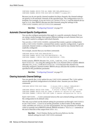 About RMAN Channels


                 CONFIGURE CHANNEL DEVICE TYPE sbt PARMS='ENV=(NSR_SERVER=bksvr1)';
                 CONFIGURE CHANNEL DEVICE TYPE DISK RATE 5M FORMAT="?/oradata/%U";

                 Because you do not specify channel numbers for these channels, the channel settings
                 are generic to all automatic channels of the specified type. The configuration acts as a
                 template. For example, if you set PARALLELISM for DISK to 10, and the default device
                 type is DISK, then RMAN allocates ten disk channels using the settings in the
                 CONFIGURE CHANNEL DEVICE TYPE DISK command.

                         See Also:   "Configuring Channels" on page 5-9

Automatic Channel-Specific Configurations
                 You can also configure parameters that apply to a specific automatic channel. If you
                 are using a media manager that requires different settings on each channel, then you
                 may find it useful to configure individual channels.
                 You can mix a CONFIGURE CHANNEL command that creates a generic configuration
                 with a CONFIGURE CHANNEL command that creates a specific configuration. A generic
                 automatic channel creates a configuration that can be used for any channel that is not
                 explicitly configured.
                 For example, assume that you run these commands:
                 CONFIGURE DEVICE TYPE DISK PARALLELISM 3;
                 CONFIGURE CHANNEL DEVICE TYPE DISK MAXPIECESIZE = 2M;
                 CONFIGURE CHANNEL 3 DEVICE TYPE DISK MAXPIECESIZE = 900K;

                 In this scenario, RMAN allocates ORA_DISK_1 and ORA_DISK_2 with option
                 MAXPIECESIZE = 2M, using the settings for the DISK channel with no number. RMAN
                 allocates ORA_DISK_3 with MAXPIECESIZE = 900K because this channel was
                 manually assigned a channel number. RMAN always allocates the number of channels
                 specified in the parallelism parameter.

                         See Also:   "Configuring Channels" on page 5-9

Clearing Automatic Channel Settings
                 You can specify the CLEAR option for any CONFIGURE command. The CLEAR option
                 returns the specified configuration to its default value. Assume you run these
                 commands:
                 CONFIGURE DEVICE TYPE DISK CLEAR;     # returns DISK to default PARALLELISM 1
                                                       # and backup type to BACKUPSET
                 CONFIGURE DEFAULT DEVICE TYPE CLEAR;    # returns to default device type of DISK
                 CONFIGURE CHANNEL DEVICE TYPE sbt CLEAR; # removes all options for sbt channel
                 CONFIGURE CHANNEL 3 DEVICE TYPE DISK CLEAR; # removes configurations for 3rd ch.

                 Each CONFIGURE...CLEAR command removes the user-entered settings and returns
                 the configuration to its default value.
                 The only way to find out the default setting for parameters set through CONFIGURE is
                 to use CONFIGURE... CLEAR to un-set the parameter, so that it takes on the default
                 value, and then run SHOW ALL to view all parameters. For any parameter for which the
                 value is currently set to RMAN'S default, RMAN includes a "#default" comment at
                 the end of that line of the output from SHOW ALL.

                         See Also: Oracle Database Backup and Recovery Reference for the
                         default settings for each CONFIGURE command



2-6 Backup and Recovery Advanced User’s Guide
 