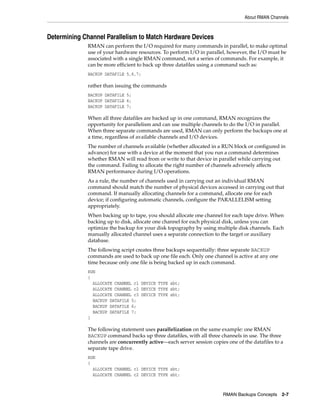 About RMAN Channels



Determining Channel Parallelism to Match Hardware Devices
             RMAN can perform the I/O required for many commands in parallel, to make optimal
             use of your hardware resources. To perform I/O in parallel, however, the I/O must be
             associated with a single RMAN command, not a series of commands. For example, it
             can be more efficient to back up three datafiles using a command such as:
             BACKUP DATAFILE 5,6,7;

             rather than issuing the commands
             BACKUP DATAFILE 5;
             BACKUP DATAFILE 6;
             BACKUP DATAFILE 7;

             When all three datafiles are backed up in one command, RMAN recognizes the
             opportunity for parallelism and can use multiple channels to do the I/O in parallel.
             When three separate commands are used, RMAN can only perform the backups one at
             a time, regardless of available channels and I/O devices.
             The number of channels available (whether allocated in a RUN block or configured in
             advance) for use with a device at the moment that you run a command determines
             whether RMAN will read from or write to that device in parallel while carrying out
             the command. Failing to allocate the right number of channels adversely affects
             RMAN performance during I/O operations.
             As a rule, the number of channels used in carrying out an individual RMAN
             command should match the number of physical devices accessed in carrying out that
             command. If manually allocating channels for a command, allocate one for each
             device; if configuring automatic channels, configure the PARALLELISM setting
             appropriately.
             When backing up to tape, you should allocate one channel for each tape drive. When
             backing up to disk, allocate one channel for each physical disk, unless you can
             optimize the backup for your disk topography by using multiple disk channels. Each
             manually allocated channel uses a separate connection to the target or auxiliary
             database.
             The following script creates three backups sequentially: three separate BACKUP
             commands are used to back up one file each. Only one channel is active at any one
             time because only one file is being backed up in each command.
             RUN
             {
               ALLOCATE CHANNEL c1 DEVICE TYPE sbt;
               ALLOCATE CHANNEL c2 DEVICE TYPE sbt;
               ALLOCATE CHANNEL c3 DEVICE TYPE sbt;
               BACKUP DATAFILE 5;
               BACKUP DATAFILE 6;
               BACKUP DATAFILE 7;
             }

             The following statement uses parallelization on the same example: one RMAN
             BACKUP command backs up three datafiles, with all three channels in use. The three
             channels are concurrently active—each server session copies one of the datafiles to a
             separate tape drive.
             RUN
             {
               ALLOCATE CHANNEL c1 DEVICE TYPE sbt;
               ALLOCATE CHANNEL c2 DEVICE TYPE sbt;



                                                                       RMAN Backups Concepts     2-7
 