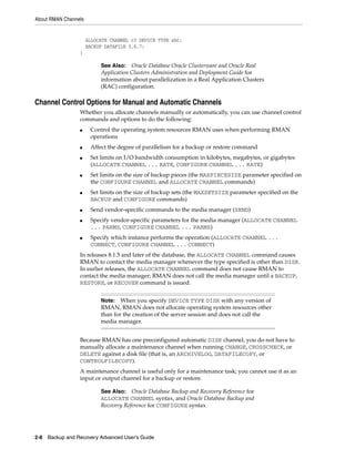 About RMAN Channels


                      ALLOCATE CHANNEL c3 DEVICE TYPE sbt;
                      BACKUP DATAFILE 5,6,7;
                 }

                           See Also: Oracle Database Oracle Clusterware and Oracle Real
                           Application Clusters Administration and Deployment Guide for
                           information about parallelization in a Real Application Clusters
                           (RAC) configuration.

Channel Control Options for Manual and Automatic Channels
                 Whether you allocate channels manually or automatically, you can use channel control
                 commands and options to do the following:
                 ■     Control the operating system resources RMAN uses when performing RMAN
                       operations
                 ■     Affect the degree of parallelism for a backup or restore command
                 ■     Set limits on I/O bandwidth consumption in kilobytes, megabytes, or gigabytes
                       (ALLOCATE CHANNEL ... RATE, CONFIGURE CHANNEL ... RATE)
                 ■     Set limits on the size of backup pieces (the MAXPIECESIZE parameter specified on
                       the CONFIGURE CHANNEL and ALLOCATE CHANNEL commands)
                 ■     Set limits on the size of backup sets (the MAXSETSIZE parameter specified on the
                       BACKUP and CONFIGURE commands)
                 ■     Send vendor-specific commands to the media manager (SEND)
                 ■     Specify vendor-specific parameters for the media manager (ALLOCATE CHANNEL
                       ... PARMS, CONFIGURE CHANNEL ... PARMS)
                 ■     Specify which instance performs the operation (ALLOCATE CHANNEL ...
                       CONNECT, CONFIGURE CHANNEL ... CONNECT)
                 In releases 8.1.5 and later of the database, the ALLOCATE CHANNEL command causes
                 RMAN to contact the media manager whenever the type specified is other than DISK.
                 In earlier releases, the ALLOCATE CHANNEL command does not cause RMAN to
                 contact the media manager; RMAN does not call the media manager until a BACKUP,
                 RESTORE, or RECOVER command is issued.


                           Note: When you specify DEVICE TYPE DISK with any version of
                           RMAN, RMAN does not allocate operating system resources other
                           than for the creation of the server session and does not call the
                           media manager.


                 Because RMAN has one preconfigured automatic DISK channel, you do not have to
                 manually allocate a maintenance channel when running CHANGE, CROSSCHECK, or
                 DELETE against a disk file (that is, an ARCHIVELOG, DATAFILECOPY, or
                 CONTROLFILECOPY).
                 A maintenance channel is useful only for a maintenance task; you cannot use it as an
                 input or output channel for a backup or restore.

                           See Also: Oracle Database Backup and Recovery Reference for
                           ALLOCATE CHANNEL syntax, and Oracle Database Backup and
                           Recovery Reference for CONFIGURE syntax




2-8 Backup and Recovery Advanced User’s Guide
 