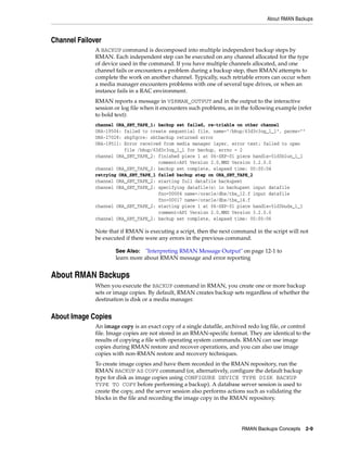 About RMAN Backups



Channel Failover
              A BACKUP command is decomposed into multiple independent backup steps by
              RMAN. Each independent step can be executed on any channel allocated for the type
              of device used in the command. If you have multiple channels allocated, and one
              channel fails or encounters a problem during a backup step, then RMAN attempts to
              complete the work on another channel. Typically, such retriable errors can occur when
              a media manager encounters problems with one of several tape drives, or when an
              instance fails in a RAC environment.
              RMAN reports a message in V$RMAN_OUTPUT and in the output to the interactive
              session or log file when it encounters such problems, as in the following example (refer
              to bold text):
              channel ORA_SBT_TAPE_1: backup set failed, re-triable on other channel
              ORA-19506: failed to create sequential file, name="/bkup/63d3c3og_1_1", parms=""
              ORA-27028: skgfqcre: sbtbackup returned error
              ORA-19511: Error received from media manager layer, error text: failed to open
                         file /bkup/63d3c3og_1_1 for backup, errno = 2
              channel ORA_SBT_TAPE_2: finished piece 1 at 06-SEP-01 piece handle=5ld3blun_1_1
                                      comment=API Version 2.0,MMS Version 3.2.0.0
              channel ORA_SBT_TAPE_2: backup set complete, elapsed time: 00:00:04
              retrying ORA_SBT_TAPE_1 failed backup step on ORA_SBT_TAPE_2
              channel ORA_SBT_TAPE_2: starting full datafile backupset
              channel ORA_SBT_TAPE_2: specifying datafile(s) in backupset input datafile
                                      fno=00004 name=/oracle/dbs/tbs_12.f input datafile
                                      fno=00017 name=/oracle/dbs/tbs_14.f
              channel ORA_SBT_TAPE_2: starting piece 1 at 06-SEP-01 piece handle=5ld3buds_1_1
                                      comment=API Version 2.0,MMS Version 3.2.0.0
              channel ORA_SBT_TAPE_2: backup set complete, elapsed time: 00:00:06

              Note that if RMAN is executing a script, then the next command in the script will not
              be executed if there were any errors in the previous command.

                      See Also: "Interpreting RMAN Message Output" on page 12-1 to
                      learn more about RMAN message and error reporting


About RMAN Backups
              When you execute the BACKUP command in RMAN, you create one or more backup
              sets or image copies. By default, RMAN creates backup sets regardless of whether the
              destination is disk or a media manager.


About Image Copies
              An image copy is an exact copy of a single datafile, archived redo log file, or control
              file. Image copies are not stored in an RMAN-specific format. They are identical to the
              results of copying a file with operating system commands. RMAN can use image
              copies during RMAN restore and recover operations, and you can also use image
              copies with non-RMAN restore and recovery techniques.
              To create image copies and have them recorded in the RMAN repository, run the
              RMAN BACKUP AS COPY command (or, alternatively, configure the default backup
              type for disk as image copies using CONFIGURE DEVICE TYPE DISK BACKUP
              TYPE TO COPY before performing a backup). A database server session is used to
              create the copy, and the server session also performs actions such as validating the
              blocks in the file and recording the image copy in the RMAN repository.




                                                                         RMAN Backups Concepts       2-9
 