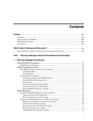 Contents

Preface ............................................................................................................................................................. xxiii
        Audience...................................................................................................................................................   xxiii
        Documentation Accessibility .................................................................................................................                 xxiii
        Related Documentation ..........................................................................................................................              xxiv
        Conventions .............................................................................................................................................     xxiv

What's New in Backup and Recovery? ........................................................................................ xxv
        Oracle Database 10g Release 2 New Features in Backup and Recovery .........................................                                                   xxv

Part I          Recovery Manager Advanced Architecture and Concepts

1       Recovery Manager Architecture
        About the RMAN Environment ............................................................................................................                       1-1
           RMAN Session Architecture.............................................................................................................                     1-2
        RMAN Command Line Client...............................................................................................................                       1-2
           How RMAN Compiles and Executes Commands ........................................................................                                           1-2
               Compilation Phase......................................................................................................................                1-2
               Execution Phase...........................................................................................................................             1-3
           Issuing RMAN Commands ..............................................................................................................                       1-3
               Entering Commands at the RMAN Prompt ...........................................................................                                       1-3
               Using RMAN with Command Files .........................................................................................                                1-3
               Stored Scripts ...............................................................................................................................         1-3
               Commands Valid Only in RUN Blocks ...................................................................................                                  1-4
               Commands Not Valid in RUN Blocks .....................................................................................                                 1-4
               Directing RMAN Output to a Log File ....................................................................................                               1-4
        RMAN Repository....................................................................................................................................           1-4
           Storage of the RMAN Repository in the Control File ...................................................................                                     1-5
               Types of Records in the Control File ........................................................................................                          1-5
               Recovery Without a Recovery catalog .....................................................................................                              1-6
           Storage of the RMAN Repository in the Recovery Catalog.........................................................                                            1-6
               Registration of Databases in the Recovery Catalog ...............................................................                                      1-6
               Contents of the Recovery Catalog ............................................................................................                          1-6
               Resynchronization of the Recovery Catalog ...........................................................................                                  1-7
               Backups of the Recovery Catalog .............................................................................................                          1-7
               Compatibility of the Recovery Catalog....................................................................................                              1-7


                                                                                                                                                                         v
 