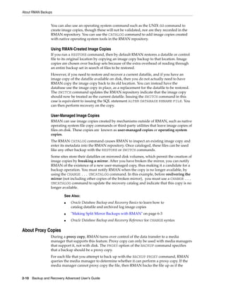 About RMAN Backups


                 You can also use an operating system command such as the UNIX dd command to
                 create image copies, though these will not be validated, nor are they recorded in the
                 RMAN repository. You can use the CATALOG command to add image copies created
                 with native operating system tools in the RMAN repository.

                 Using RMAN-Created Image Copies
                 If you run a RESTORE command, then by default RMAN restores a datafile or control
                 file to its original location by copying an image copy backup to that location. Image
                 copies are chosen over backup sets because of the extra overhead of reading through
                 an entire backup set in search of files to be restored.
                 However, if you need to restore and recover a current datafile, and if you have an
                 image copy of the datafile available on disk, then you do not actually need to have
                 RMAN copy the image copy back to its old location. You can instead have the
                 database use the image copy in place, as a replacement for the datafile to be restored.
                 The SWITCH command updates the RMAN repository indicate that the image copy
                 should now be treated as the current datafile. Issuing the SWITCH command in this
                 case is equivalent to issuing the SQL statement ALTER DATABASE RENAME FILE. You
                 can then perform recovery on the copy.

                 User-Managed Image Copies
                 RMAN can use image copies created by mechanisms outside of RMAN, such as native
                 operating system file copy commands or third-party utilities that leave image copies of
                 files on disk. These copies are known as user-managed copies or operating system
                 copies.
                 The RMAN CATALOG command causes RMAN to inspect an existing image copy and
                 enter its metadata into the RMAN repository. Once cataloged, these files can be used
                 like any other backup with the RESTORE or SWITCH commands.
                 Some sites store their datafiles on mirrored disk volumes, which permit the creation of
                 image copies by breaking a mirror. After you have broken the mirror, you can notify
                 RMAN of the existence of a new user-managed copy, thus making it a candidate for a
                 backup operation. You must notify RMAN when the copy is no longer available, by
                 using the CHANGE ... UNCATALOG command. In this example, before resilvering the
                 mirror (not including other copies of the broken mirror), you must use a CHANGE ...
                 UNCATALOG command to update the recovery catalog and indicate that this copy is no
                 longer available.

                         See Also:
                         ■   Oracle Database Backup and Recovery Basics to learn how to
                             catalog datafile and archived log image copies
                         ■   "Making Split Mirror Backups with RMAN" on page 6-3
                         ■   Oracle Database Backup and Recovery Reference for CHANGE syntax

About Proxy Copies
                 During a proxy copy, RMAN turns over control of the data transfer to a media
                 manager that supports this feature. Proxy copy can only be used with media managers
                 that support it, not with disk. The PROXY option of the BACKUP command specifies
                 that a backup should be a proxy copy.
                 For each file that you attempt to back up with the BACKUP PROXY command, RMAN
                 queries the media manager to determine whether it can perform a proxy copy. If the
                 media manager cannot proxy copy the file, then RMAN backs the file up as if the


2-10 Backup and Recovery Advanced User’s Guide
 