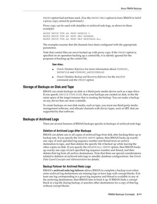 About RMAN Backups


             PROXY option had not been used. (Use the PROXY ONLY option to force RMAN to fail if
             a proxy copy cannot be performed.)
             Proxy copy can be used with datafiles or archived redo logs, as shown in these
             examples:
             BACKUP DEVICE TYPE sbt PROXY DATAFILE 3;
             BACKUP DEVICE TYPE sbt PROXY ONLY DATABASE;
             BACKUP DEVICE TYPE sbt PROXY ONLY ARCHIVELOG ALL;

             The examples assume that sbt channels have been configured with the appropriate
             parameters.
             Note that control files are never backed up with proxy copy. If the PROXY option is
             specified on an operation backing up a control file, it is silently ignored for the
             purposes of backing up the control file.

                     See Also:
                     ■   Oracle Database Reference for more information about V$PROXY_
                         DATAFILE and V$PROXY_ARCHIVEDLOG
                     ■   Oracle Database Backup and Recovery Reference for the BACKUP
                         command and the PROXY option

Storage of Backups on Disk and Tape
             RMAN can create backups on disk or a third-party media device such as a tape drive.
             If you specify DEVICE TYPE DISK, then your backups are created on disk, in the file
             name space of the target instance that is creating the backup. You can make a backup
             on any device that can store a datafile.
             To create backups on non-disk media, such as tape, you must use third-party media
             management software, and allocate channels with device types, such as SBT, that are
             supported by that software.


Backups of Archived Logs
             There are several features of RMAN backups specific to backups of archived redo logs.

             Deletion of Archived Logs After Backups
             RMAN can delete one or all copies of archived logs from disk after backing them up to
             backup sets. If you specify the DELETE INPUT option, then RMAN backs up exactly
             one copy of each specified log sequence number and thread from an archive
             destination to tape, and then deletes the specific file it backed up while leaving the
             other copies on disk. If you specify the DELETE ALL INPUT option, then RMAN backs
             up exactly one copy of each specified log sequence number and thread, and then
             deletes that log from all archive destinations. Note that there are special considerations
             related to deletion of archived redo logs in standby database configurations. See Oracle
             Data Guard Concepts and Administration for details.

             Backup Failover for Archived Redo Logs
             RMAN's archived redo log failover allows RMAN to complete a backup even when
             some archived log destinations are missing logs or have logs with corrupt blocks. If at
             least one log corresponding to a given log sequence and thread is available in any of
             the archiving destinations, then RMAN tries to back it up. If RMAN finds a corrupt
             block in a log file during backup, it searches other destinations for a copy of that log
             without corrupt blocks.


                                                                        RMAN Backups Concepts 2-11
 