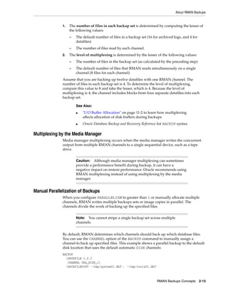 About RMAN Backups


              1.   The number of files in each backup set is determined by computing the lesser of
                   the following values:
                   –   The default number of files in a backup set (16 for archived logs, and 4 for
                       datafiles)
                   –   The number of files read by each channel.
              2.   The level of multiplexing is determined by the lesser of the following values:
                   –   The number of files in the backup set (as calculated by the preceding step)
                   –   The default number of files that RMAN reads simultaneously on a single
                       channel (8 files for each channel)
              Assume that you are backing up twelve datafiles with one RMAN channel. The
              number of files in each backup set is 4. To determine the level of multiplexing,
              compare this value to 8 and take the lesser, which is 4. Because the level of
              multiplexing is 4, the channel includes blocks from four separate datafiles into each
              backup set.

                       See Also:
                       ■   "I/O Buffer Allocation" on page 11-2 to learn how multiplexing
                           affects allocation of disk buffers during backups
                       ■   Oracle Database Backup and Recovery Reference for BACKUP syntax

Multiplexing by the Media Manager
              Media manager multiplexing occurs when the media manager writes the concurrent
              output from multiple RMAN channels to a single sequential device, such as a tape
              drive.


                       Caution: Although media manager multiplexing can sometimes
                       provide a performance benefit during backup, it can have a
                       negative impact on restore performance. Oracle recommends using
                       RMAN multiplexing instead of using multiplexing by the media
                       manager.


Manual Parallelization of Backups
              When you configure PARALLELISM to greater than 1 or manually allocate multiple
              channels, RMAN writes multiple backups sets or image copies in parallel. The
              channels divide the work of backing up the specified files.


                       Note:  You cannot stripe a single backup set across multiple
                       channels.


              By default, RMAN determines which channels should back up which database files.
              You can use the CHANNEL option of the BACKUP command to manually assign a
              channel to back up specified files. This example shows a parallel backup to the default
              disk location that uses the default automatic DISK channels:
              BACKUP
                (DATAFILE 1,2,3
                 CHANNEL ORA_DISK_1)
                (DATAFILECOPY '/tmp/system01.dbf', '/tmp/tools01.dbf'



                                                                         RMAN Backups Concepts 2-13
 