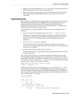 Multiple Copies of RMAN Backups


             ■   Duplex your backups within the BACKUP AS BACKUPSET command, in which case
                 RMAN creates more than one copy of each backup set
             ■   Back up your files as backup sets or image copies, and then back up the backup
                 sets or image copies using the RMAN BACKUP BACKUPSET or BACKUPCOPY
                 commands.


Duplexed Backup Sets
             When backing up datafiles, archived redo log files, server parameter files and control
             files into backup pieces, RMAN can duplex the backup set, producing up to four
             identical copies of each backup piece in the backup set on different backup
             destinations with one BACKUP command. (Note that duplexing is not supported for
             backup operations that produce image copies.)
             There are three ways to specify duplexing of backup sets when using the BACKUP
             command:
             ■   Specify a default level of duplexing with CONFIGURE... BACKUP COPIES
                 All backup commands that back up data into backup sets will be affected if you
                 use this option, unless you specify different duplexing options for a command
                 using SET BACKUP COPIES or provide a COPIES option for the BACKUP
                 command.
             ■   Use SET BACKUP COPIES in a RUN block
                 All commands in the RUN block will be affected, overriding any CONFIGURE...
                 BACKUP COPIES setting, except those where you provide a COPIES option as part
                 of the BACKUP command.
             ■   Provide a COPIES option to the BACKUP command
                 For this specific BACKUP command, files will be duplexed to produce the number
                 of copies you specify.
             The FORMAT option of the BACKUP command specifies the destinations to be used
             when performing duplexed backups. You can specify up to 4 values for the FORMAT
             option. RMAN uses the second, third, and fourth values only when BACKUP COPIES,
             SET BACKUP COPIES, or CONFIGURE ... BACKUP COPIES is specified. The following
             example creates 3 copies of the backup of datafile 7:
             BACKUP DEVICE TYPE DISK COPIES 3 DATAFILE 7 FORMAT
             '/tmp/%U','?/oradata/%U','?/%U';

             RMAN places the first copy of each backup piece in /tmp, the second in ?/oradata,
             and the third in the Oracle home. Note that RMAN does not produce 3 backup sets,
             each with a different unique backup set key. Rather, RMAN produces one backup set
             with a unique key, and generates 3 identical copies of each backup piece in the set, as
             shown in this sample LIST output:
             List of Backup Sets
             ===================

             BS Key Type LV Size
             ------- ---- -- ----------
             1       Full    64K
               List of Datafiles in backup set 1
               File LV Type Ckp SCN    Ckp Time Name
               ---- -- ---- ---------- --------- ----
               7       Full 98410      08-FEB-03 /oracle/oradata/trgt/tools01.dbf



                                                                       RMAN Backups Concepts 2-15
 