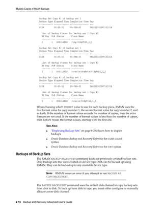 Multiple Copies of RMAN Backups


                     Backup Set Copy #1 of backup set 1
                     Device Type Elapsed Time Completion Time Tag
                     ----------- ------------ --------------- ---
                     DISK        00:00:01     08-FEB-03       TAG20030208T152314

                       List of    Backup Pieces for backup set 1 Copy #1
                       BP Key     Pc# Status      Piece Name
                       -------    --- ----------- ----------
                       1          1   AVAILABLE   /tmp/01dg9tb2_1_1

                     Backup Set Copy #2 of backup set 1
                     Device Type Elapsed Time Completion Time Tag
                     ----------- ------------ --------------- ---
                     DISK        00:00:01     08-FEB-03       TAG20030208T152314

                       List of    Backup Pieces for backup set 1 Copy #2
                       BP Key     Pc# Status      Piece Name
                       -------    --- ----------- ----------
                       2          1   AVAILABLE   /oracle/oradata/01dg9tb2_1_2

                     Backup Set Copy #3 of backup set 1
                     Device Type Elapsed Time Completion Time Tag
                     ----------- ------------ --------------- ---
                     DISK        00:00:01     08-FEB-03       TAG20030208T152314

                       List of    Backup Pieces for backup set 1 Copy #3
                       BP Key     Pc# Status      Piece Name
                       -------    --- ----------- ----------
                       3          1   AVAILABLE   /oracle/01dg9tb2_1_3

                   When choosing which FORMAT value to use for each backup piece, RMAN uses the
                   first format value for copy number 1, the second format value for copy number 2, and
                   so forth. If the number of format values exceeds the number of copies, then the extra
                   formats are not used. If the number of format values is less than the number of copies,
                   then RMAN reuses the format values, starting with the first one.

                            See Also:
                            ■     "Duplexing Backup Sets" on page 6-2 to learn how to duplex
                                  backups
                            ■     Oracle Database Backup and Recovery Reference for CONFIGURE
                                  syntax
                            ■     Oracle Database Backup and Recovery Reference for SET syntax

Backups of Backup Sets
                   The RMAN BACKUP BACKUPSET command backs up previously created backup sets.
                   Only backup sets that were created on device type DISK can be backed up using
                   RMAN. They can be backed up to any available device type.


                            Note: RMAN issues an error if you attempt to run BACKUP AS
                            COPY BACKUPSET.


                   The BACKUP BACKUPSET command uses the default disk channel to copy backup sets
                   from disk to disk. To back up from disk to tape, you must either configure or manually
                   allocate a non-disk channel.


2-16 Backup and Recovery Advanced User’s Guide
 