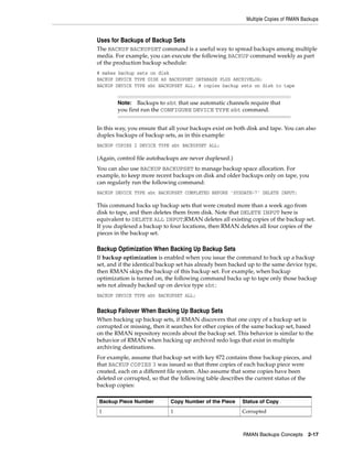 Multiple Copies of RMAN Backups


Uses for Backups of Backup Sets
The BACKUP BACKUPSET command is a useful way to spread backups among multiple
media. For example, you can execute the following BACKUP command weekly as part
of the production backup schedule:
# makes backup sets on disk
BACKUP DEVICE TYPE DISK AS BACKUPSET DATABASE PLUS ARCHIVELOG;
BACKUP DEVICE TYPE sbt BACKUPSET ALL; # copies backup sets on disk to tape


        Note: Backups to sbt that use automatic channels require that
        you first run the CONFIGURE DEVICE TYPE sbt command.


In this way, you ensure that all your backups exist on both disk and tape. You can also
duplex backups of backup sets, as in this example:
BACKUP COPIES 2 DEVICE TYPE sbt BACKUPSET ALL;

(Again, control file autobackups are never duplexed.)
You can also use BACKUP BACKUPSET to manage backup space allocation. For
example, to keep more recent backups on disk and older backups only on tape, you
can regularly run the following command:
BACKUP DEVICE TYPE sbt BACKUPSET COMPLETED BEFORE 'SYSDATE-7' DELETE INPUT;

This command backs up backup sets that were created more than a week ago from
disk to tape, and then deletes them from disk. Note that DELETE INPUT here is
equivalent to DELETE ALL INPUT;RMAN deletes all existing copies of the backup set.
If you duplexed a backup to four locations, then RMAN deletes all four copies of the
pieces in the backup set.

Backup Optimization When Backing Up Backup Sets
If backup optimization is enabled when you issue the command to back up a backup
set, and if the identical backup set has already been backed up to the same device type,
then RMAN skips the backup of this backup set. For example, when backup
optimization is turned on, the following command backs up to tape only those backup
sets not already backed up on device type sbt:
BACKUP DEVICE TYPE sbt BACKUPSET ALL;


Backup Failover When Backing Up Backup Sets
When backing up backup sets, if RMAN discovers that one copy of a backup set is
corrupted or missing, then it searches for other copies of the same backup set, based
on the RMAN repository records about the backup set. This behavior is similar to the
behavior of RMAN when backing up archived redo logs that exist in multiple
archiving destinations.
For example, assume that backup set with key 872 contains three backup pieces, and
that BACKUP COPIES 3 was issued so that three copies of each backup piece were
created, each on a different file system. Also assume that some copies have been
deleted or corrupted, so that the following table describes the current status of the
backup copies:

Backup Piece Number          Copy Number of the Piece     Status of Copy
1                            1                            Corrupted



                                                          RMAN Backups Concepts 2-17
 