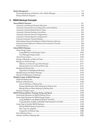 Media Management ................................................................................................................................. 1-7
       Performing Backup and Restore with a Media Manager............................................................. 1-8
       Backup Solutions Program ............................................................................................................... 1-8

2    RMAN Backups Concepts
     About RMAN Channels.......................................................................................................................... 2-1
        Automatic and Manual Channel Allocation .................................................................................. 2-2
        Automatic Channel Device Configuration and Parallelism ........................................................ 2-3
        Automatic Channel Default Device Types ..................................................................................... 2-4
        Automatic Channel Naming Conventions ..................................................................................... 2-5
        Automatic Channel Generic Configurations.................................................................................. 2-5
        Automatic Channel-Specific Configurations ................................................................................. 2-6
        Clearing Automatic Channel Settings............................................................................................. 2-6
        Determining Channel Parallelism to Match Hardware Devices................................................. 2-7
        Channel Control Options for Manual and Automatic Channels ................................................ 2-8
        Channel Failover ................................................................................................................................ 2-9
     About RMAN Backups ........................................................................................................................... 2-9
        About Image Copies .......................................................................................................................... 2-9
            Using RMAN-Created Image Copies.................................................................................... 2-10
            User-Managed Image Copies ................................................................................................. 2-10
        About Proxy Copies........................................................................................................................ 2-10
        Storage of Backups on Disk and Tape.......................................................................................... 2-11
        Backups of Archived Logs ............................................................................................................. 2-11
            Deletion of Archived Logs After Backups............................................................................ 2-11
            Backup Failover for Archived Redo Logs ............................................................................ 2-11
        Multiplexed Backup Sets................................................................................................................ 2-12
            Algorithm for Multiplexed Backups ..................................................................................... 2-12
        Multiplexing by the Media Manager ........................................................................................... 2-13
        Manual Parallelization of Backups ............................................................................................... 2-13
     Multiple Copies of RMAN Backups ................................................................................................. 2-14
        Duplexed Backup Sets .................................................................................................................... 2-15
        Backups of Backup Sets .................................................................................................................. 2-16
            Uses for Backups of Backup Sets ........................................................................................... 2-17
            Backup Optimization When Backing Up Backup Sets ....................................................... 2-17
            Backup Failover When Backing Up Backup Sets ................................................................ 2-17
        Backups of Image Copies ............................................................................................................... 2-18
     RMAN Backup Options: Naming, Sizing, and Speed ................................................................... 2-18
        Generating Filenames for RMAN Backup Pieces....................................................................... 2-18
        Generating Filenames for RMAN Image Copies........................................................................ 2-19
            Using FORMAT with RMAN BACKUP AS COPY ............................................................ 2-19
            Using DB_FILE_NAME_CONVERT With BACKUP AS COPY....................................... 2-19
        Using Tags to Identify RMAN Backups ...................................................................................... 2-19
            Default RMAN Backup Tag Format...................................................................................... 2-20
            How Tags Are Applied ........................................................................................................... 2-20
            Uniqueness of Backup Tags.................................................................................................... 2-20
        Size of Backup Pieces...................................................................................................................... 2-21
        Number and Size of Backup Sets .................................................................................................. 2-22


vi
 