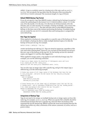RMAN Backup Options: Naming, Sizing, and Speed


                   utility). A tag is a symbolic name for a backup set or file copy, such as weekly_
                   backup. You can specify the tag rather than the filename when executing the
                   RESTORE or CHANGE command. The maximum length of a tag is 30 bytes.

                   Default RMAN Backup Tag Format
                   If you do not specify a tag, then RMAN creates a default tag for backups (except for
                   control file autobackups) in the format TAGYYYYMMDDTHHMMSS, where YYYY is the
                   year, MM is the month, DD is the day, HH is the hour (in 24-hour format), MM is the
                   minutes, and SS is the seconds. For example, a backup of datafile 1 may receive the
                   tag TAG20030208T133437. The date and time refer to when RMAN started the
                   backup, in the time zone of the instance performing the backup. If multiple backup
                   sets are created by one BACKUP command, then each backup piece is assigned the
                   same default tag.

                   How Tags Are Applied
                   When applied to a backup set, a tag applies to a specific copy of the backup set. If you
                   do not duplex a backup set, that is, make multiple identical copies of it, then the
                   backup set has just one tag. For example,
                   BACKUP COPIES 1 DATAFILE 7 TAG foo;

                   creates one backup set with tag FOO. Tags are stored in uppercase, regardless of the
                   case used when entering them. However, you can back up this backup set and give
                   this new copy of the backup set the tag BAR. So, the backup set has two identical
                   copies: one tagged FOO and the other tagged BAR.
                   When applied to image copies, a tag applies to each individual image copy. For
                   example, you run the following command:
                   # Back up as image copies the datafiles of tablespaces users and tools
                   # all copies get the TAG 'users_tools'
                   BACKUP AS COPY TAG users_tools TABLESPACE users, tools;

                   You can also copy an image copy with a specific tag, and give the output copy a
                   different tag, as in the following example:
                   # Create new copies of all image copies of the database that have the tag
                   # 'full_cold_copy', and give the new copies the tag 'new_full_cold_copy'
                   BACKUP AS COPY
                     COPY OF DATABASE
                       FROM TAG=full_cold_copy
                       TAG=new_full_cold_copy;

                   # Create backup sets of the image copy of tablespace users that has the tag
                   # 'monday_users', and of tablespace SYSTEM which has the tag 'monday_system'.
                   # All these new backup # sets receive the tag 'for_audit'.
                   BACKUP AS BACKUPSET TAG for_audit
                     COPY OF TABLESPACE users FROM TAG monday_users
                       TABLESPACE SYSTEM FROM TAG monday_system;


                   Uniqueness of Backup Tags
                   Tags do not need to be unique, so multiple backup sets or image copies can have the
                   same tag, for example, weekly_backup. When you specify that a datafile should be
                   restored from backups that have a specific tag, and more than one backup of the
                   requested file has the desired tag, RMAN restores the most recent backup that has the
                   desired tag (within any other constraints of the restore command, of course, such as a
                   point in time).


2-20 Backup and Recovery Advanced User’s Guide
 