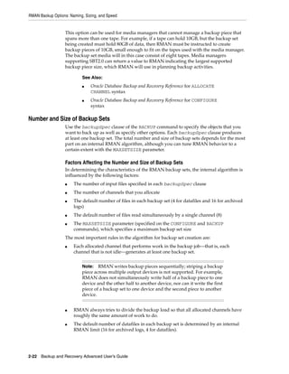 RMAN Backup Options: Naming, Sizing, and Speed


                   This option can be used for media managers that cannot manage a backup piece that
                   spans more than one tape. For example, if a tape can hold 10GB, but the backup set
                   being created must hold 80GB of data, then RMAN must be instructed to create
                   backup pieces of 10GB, small enough to fit on the tapes used with the media manager.
                   The backup set media will in this case consist of eight tapes. Media managers
                   supporting SBT2.0 can return a value to RMAN indicating the largest supported
                   backup piece size, which RMAN will use in planning backup activities.

                           See Also:
                           ■    Oracle Database Backup and Recovery Reference for ALLOCATE
                                CHANNEL syntax
                           ■    Oracle Database Backup and Recovery Reference for CONFIGURE
                                syntax

Number and Size of Backup Sets
                   Use the backupSpec clause of the BACKUP command to specify the objects that you
                   want to back up as well as specify other options. Each backupSpec clause produces
                   at least one backup set. The total number and size of backup sets depends for the most
                   part on an internal RMAN algorithm, although you can tune RMAN behavior to a
                   certain extent with the MAXSETSIZE parameter.

                   Factors Affecting the Number and Size of Backup Sets
                   In determining the characteristics of the RMAN backup sets, the internal algorithm is
                   influenced by the following factors:
                   ■   The number of input files specified in each backupSpec clause
                   ■   The number of channels that you allocate
                   ■   The default number of files in each backup set (4 for datafiles and 16 for archived
                       logs)
                   ■   The default number of files read simultaneously by a single channel (8)
                   ■   The MAXSETSIZE parameter (specified on the CONFIGURE and BACKUP
                       commands), which specifies a maximum backup set size
                   The most important rules in the algorithm for backup set creation are:
                   ■   Each allocated channel that performs work in the backup job—that is, each
                       channel that is not idle—generates at least one backup set.


                           Note:   RMAN writes backup pieces sequentially; striping a backup
                           piece across multiple output devices is not supported. For example,
                           RMAN does not simultaneously write half of a backup piece to one
                           device and the other half to another device, nor can it write the first
                           piece of a backup set to one device and the second piece to another
                           device.


                   ■   RMAN always tries to divide the backup load so that all allocated channels have
                       roughly the same amount of work to do.
                   ■   The default number of datafiles in each backup set is determined by an internal
                       RMAN limit (16 for archived logs, 4 for datafiles).




2-22 Backup and Recovery Advanced User’s Guide
 