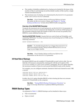 RMAN Backup Types


             ■   The number of datafiles multiplexed in a backup set is limited by the lesser of the
                 number of files in each backup set and the default number of files read by a single
                 channel simultaneously (8).
             ■   The maximum size of a backup set is determined by the MAXSETSIZE parameter
                 of the CONFIGURE or BACKUP command.

                     See Also: Oracle Database Backup and Recovery Reference to learn
                     the syntax for the backupSpec clause, and Chapter 11, "Tuning
                     Backup and Recovery" to learn about RMAN buffer management

             Overview of the MAXSETSIZE Parameter
             To specify the maximum size of each backup set, use the MAXSETSIZE parameter in
             the CONFIGURE or BACKUP command. By limiting the overall size of the backup set,
             the parameter indirectly limits the number of files in the set and can possibly force
             RMAN to create additional backup sets.

             Specifying MAXSETSIZE: Example Assume that you want to back up 50 datafiles, each
             containing 1000 blocks. To set the maximum size of each backup set to 10 MB, use the
             following command:
             BACKUP DATABASE MAXSETSIZE = 10M;


                     Caution:   If a datafile being backed up is bigger than MAXSETSIZE
                     then your backup will fail. Always ensure that MAXSETSIZE is as
                     large as your largest datafile.


                     See Also: Oracle Database Backup and Recovery Reference for
                     information on the MAXSETSIZE parameter

I/O Read Rate of Backups
             By default, RMAN uses all available I/O bandwidth to read/write to disk. You can
             limit the I/O resources consumed by a backup job with the RATE option of the
             ALLOCATE CHANNEL or CONFIGURE CHANNEL commands. The RATE option specifies
             the maximum number of bytes for each second that RMAN reads on the channel.
             For example, you can configure automatic channels to limit each channel to read 1 MB
             a second:
             CONFIGURE DEVICE TYPE sbt PARALLELISM 2;
             CONFIGURE DEFAULT DEVICE TYPE TO sbt;
             CONFIGURE CHANNEL DEVICE TYPE sbt RATE 1M;

             In effect, the RATE option throttles RMAN so that a backup job does not consume
             excessive I/O bandwidth on the computer.

                     See Also: "Tuning RMAN Backup Performance: Procedure" on
                     page 11-6 for tips about how to optimize RMAN performance


RMAN Backup Types
             As explained in Table 2–1, RMAN backups can be classified in these ways:
             ■   Full or incremental
             ■   Open or closed


                                                                       RMAN Backups Concepts 2-23
 