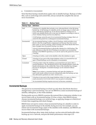 RMAN Backup Types


                    ■      Consistent or inconsistent
                    Note that these backup classifications apply only to datafile backups. Backups of other
                    files, such as archivelogs and control files, always include the complete file and are
                    never inconsistent.


                    Table 2–1         Backup Types
                        Backup Type      Definition
                        Full             A backup of a datafile that includes every allocated block in the file being
                                         backed up. A full backup of a datafile can be an image copy, in which case
                                         every data block is backed up. It can also be stored in a backup set, in
                                         which case datafile blocks not in use may be skipped, according to rules in
                                         Oracle Database Backup and Recovery Reference.
                                         A full backup cannot be part of an incremental backup strategy; that is, it
                                         cannot be the parent for a subsequent incremental backup.
                        Incremental      An incremental backup is either a level 0 backup, which includes every
                                         block in the file except blocks compressed out because they have never
                                         been used, or a level 1 backup, which includes only those blocks that have
                                         been changed since the parent backup was taken.
                                         A level 0 incremental backup is physically identical to a full backup. The
                                         only difference is that the level 0 backup is recorded as an incremental
                                         backup in the RMAN repository, so it can be used as the parent for a level
                                         1 backup.
                        Open             A backup of online, read/write datafiles when the database is open.
                        Closed           A backup of any part of the target database when it is mounted but not
                                         open. Closed backups can be consistent or inconsistent.
                        Consistent       A backup taken when the database is mounted (but not open) after a
                                         normal shutdown. The checkpoint SCNs in the datafile headers match the
                                         header information in the control file. None of the datafiles has changes
                                         beyond its checkpoint. Consistent backups can be restored without
                                         recovery.
                                         Note: If you restore a consistent backup and open the database in
                                         read/write mode without recovery, transactions after the backup are lost.
                                         You still need to perform an OPEN RESETLOGS.
                        Inconsistent     A backup of any part of the target database when it is open or when a
                                         crash occurred or SHUTDOWN ABORT was run prior to mounting.
                                         An inconsistent backup requires recovery to become consistent.


Incremental Backups
                    The goal of an incremental backup is to back up only those data blocks that have
                    changed since a previous backup. You can use RMAN to create incremental backups of
                    datafiles, tablespaces, or the whole database.
                    During media recovery, RMAN examines the restored files to determine whether it can
                    recover them with an incremental backup. If it has a choice, then RMAN always
                    chooses incremental backups over archived logs, as applying changes at a block level
                    is faster than reapplying individual changes.
                    RMAN does not need to restore a base incremental backup of a datafile in order to
                    apply incremental backups to the datafile during recovery. For example, you can
                    restore non-incremental image copies of the datafiles in the database, and RMAN can
                    recover them with incremental backups.
                    Incremental backups allow faster daily backups, use less network bandwidth when
                    backing up over a network, and provide better performance when tape I/O


2-24 Backup and Recovery Advanced User’s Guide
 