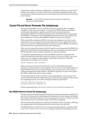 Control File and Server Parameter File Autobackups


                    Compare the number of blocks in differential or cumulative backups to a base level 0
                    backup. For example, if you only create level 1 cumulative backups, then take a new
                    level 0 backup when the most recent level 1 backup is about half of the size of the base
                    level 0 backup.

                              See Also: Oracle Database Backup and Recovery Basics to learn how
                              make incremental backups


Control File and Server Parameter File Autobackups
                    Having recent backups of your control file and server parameter file is extremely
                    valuable in many recovery situations. To increase the likelihood that you will have
                    such backups, the database supports control file and server parameter file
                    autobackups. RMAN can automatically back up the control file and server parameter
                    file (SPFILE) in situations in which the RMAN repository data for your database has
                    been updated in a way that affects RMAN's ability to restore your database.
                    With a control file autobackup, RMAN can recover the database even if the current
                    control file, recovery catalog, and server parameter file are inaccessible. Because the
                    path used to store the autobackup follows a well-known format, RMAN can search for
                    and restore the server parameter file from that autobackup.
                    After you have started the instance with the restored server parameter file, RMAN can
                    restore the control file from the autobackup. After you mount the control file, use the
                    RMAN repository in the mounted control file to restore the datafiles.
                    A control file autobackup lets you restore the RMAN repository contained in the
                    control file when the control file is lost and you have no recovery catalog. You do not
                    need a recovery catalog or target database control file to restore the control file
                    autobackup. For example, you can issue:
                    RESTORE CONTROLFILE FROM AUTOBACKUP;

                    After you restore and mount the control file, you have the backup information
                    necessary to restore and recover the database. You can connect to the target instance in
                    NOCATALOG mode and recover the database. You can also create a new recovery
                    catalog and register the target database. The RMAN repository records in the control
                    file will be copied to the new recovery catalog.
                    The automatic backup of the control file occurs independently of any backup of the
                    current control file explicitly requested as part of your backup command. You can turn
                    the autobackup feature on or off by running the following commands:
                    CONFIGURE CONTROLFILE AUTOBACKUP ON;
                    CONFIGURE CONTROLFILE AUTOBACKUP OFF;

                    Oracle recommends that CONFIGURE CONTROLFILE AUTOBACKUP be set to ON.


How RMAN Performs Control File Autobackups
                    The first channel allocated during the backup job creates the autobackup and places it
                    into its own backup set; for autobackups after database structural changes, the default
                    disk channel makes the backup. If a server parameter file is used, it is backed up in the
                    same backup set as the control file during a control file autobackup.
                    After the control file autobackup completes, the database writes a message containing
                    the complete path of the backup piece and the device type to the alert log.
                    The RMAN behavior when the BACKUP command includes datafile 1 depends on the
                    CONFIGURE CONTROLFILE AUTOBACKUP setting. If control file autobackups are ON


2-28 Backup and Recovery Advanced User’s Guide
 