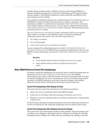 Control File and Server Parameter File Autobackups


             and the backup includes datafile 1, RMAN writes the control file and SPFILE to a
             separate autobackup backup set. If control file autobackups are OFF and the backup
             includes datafile 1, then RMAN includes the current control file and SPFILE in the
             same backup set as the datafiles.
             The control file autobackup filename has a default format of %F for all device types, so
             that RMAN can guess the file location and restore it without a repository. The
             substitution variable %F is defined in the description of the CONFIGURE command in
             Oracle Database Backup and Recovery Basics. You can specify a different format with the
             CONFIGURE CONTROLFILE AUTOBACKUP FORMAT command. All autobackup formats
             must include the %F variable.
             The SET CONTROLFILE AUTOBACKUP FORMAT command, which you can specify
             either within a RUN block or at the RMAN prompt, overrides the configured
             autobackup format in the session only. The order of precedence is:
             1.   SET within a RUN block
             2.   SET at RMAN prompt
             3.   CONFIGURE CONTROLFILE AUTOBACKUP FORMAT
             You can configure the autobackup format even when CONFIGURE CONTROLFILE
             AUTOBACKUP is set to OFF, but RMAN does not generate autobackups in this case. For
             RMAN to make autobackups, you must set CONFIGURE CONTROLFILE AUTOBACKUP
             to ON.

                     See Also:
                     ■   Oracle Database Backup and Recovery Reference for BACKUP syntax
                     ■   Oracle Database Backup and Recovery Referencefor RESTORE
                         syntax

When RMAN Performs Control File Autobackups
             By default, control file autobackups are turned off, and no control file autobackups are
             performed. If CONFIGURE CONTROLFILE AUTOBACKUP is ON, then RMAN
             automatically backs up the control file and the current server parameter file (if used to
             start up the database) in one of two circumstances: when a successful backup must be
             recorded in the RMAN repository, and when a structural change to the database
             affects the contents of the control file which therefore must be backed up.

             Control File Autobackups After Backup Acivities
             This means that the control file is backed up in the following situations:
             ■    After every BACKUP command issued at the RMAN prompt.
             ■    At the end of a RUN block, if the last command in the block was BACKUP.
             ■    Whenever a BACKUP command within a RUN block is followed by a command that
                  is not BACKUP.
             The first channel allocated during the backup job creates the autobackup and places it
             into its own backup set. The control file autobackup may be written to disk or tape.

             Control File Autobackups After Database Structural Changes
             The control file is also automatically backed up after database structural changes such
             as adding a new tablespace, altering the state of a tablespace or datafile (for example,
             bringing it online), adding a new online redo log, renaming a file, adding a new redo



                                                                         RMAN Backups Concepts 2-29
 