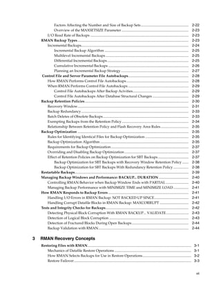 Factors Affecting the Number and Size of Backup Sets .....................................................                                       2-22
            Overview of the MAXSETSIZE Parameter ..........................................................................                                  2-23
        I/O Read Rate of Backups .............................................................................................................               2-23
    RMAN Backup Types ...........................................................................................................................            2-23
        Incremental Backups.......................................................................................................................           2-24
            Incremental Backup Algorithm .............................................................................................                       2-25
            Multilevel Incremental Backups ............................................................................................                      2-25
            Differential Incremental Backups ..........................................................................................                      2-25
            Cumulative Incremental Backups .........................................................................................                         2-26
            Planning an Incremental Backup Strategy ...........................................................................                              2-27
    Control File and Server Parameter File Autobackups...................................................................                                    2-28
        How RMAN Performs Control File Autobackups .....................................................................                                     2-28
        When RMAN Performs Control File Autobackups ...................................................................                                      2-29
            Control File Autobackups After Backup Acivities..............................................................                                    2-29
            Control File Autobackups After Database Structural Changes ........................................                                              2-29
    Backup Retention Policies...................................................................................................................             2-30
        Recovery Window...........................................................................................................................           2-31
        Backup Redundancy.......................................................................................................................             2-33
        Batch Deletes of Obsolete Backups...............................................................................................                     2-33
        Exempting Backups from the Retention Policy ..........................................................................                               2-34
        Relationship Between Retention Policy and Flash Recovery Area Rules ...............................                                                  2-35
    Backup Optimization ...........................................................................................................................          2-35
        Rules for Identifying Identical Files for Backup Optimization ................................................                                       2-35
        Backup Optimization Algorithm ..................................................................................................                     2-35
        Requirements for Backup Optimization ......................................................................................                          2-37
        Overriding and Disabling Backup Optimization .......................................................................                                 2-37
        Effect of Retention Policies on Backup Optimization for SBT Backups ..................................                                               2-37
            Backup Optimization for SBT Backups with Recovery Window Retention Policy .......                                                                2-38
            Backup Optimization for SBT Backups With Redundancy Retention Policy .................                                                           2-38
    Restartable Backups..............................................................................................................................        2-39
    Managing Backup Windows and Performance: BACKUP... DURATION .................................                                                            2-40
        Controlling RMAN Behavior when Backup Window Ends with PARTIAL .........................                                                             2-40
        Managing Backup Performance with MINIMIZE TIME and MINIMIZE LOAD .................                                                                   2-41
    How RMAN Responds to Backup Errors .........................................................................................                             2-41
        Handling I/O Errors in RMAN Backup: NOT BACKED UP SINCE......................................                                                        2-41
        Handling Corrupt Datafile Blocks in RMAN Backup: MAXCORRUPT ................................                                                         2-42
    Tests and Integrity Checks for Backups............................................................................................                       2-42
        Detecting Physical Block Corruption With RMAN BACKUP... VALIDATE.........................                                                            2-43
        Detection of Logical Block Corruption ........................................................................................                       2-43
        Detection of Fractured Blocks During Open Backups ...............................................................                                    2-44
        Backup Validation with RMAN....................................................................................................                      2-44

3   RMAN Recovery Concepts
    Restoring Files with RMAN...................................................................................................................              3-1
       Mechanics of Datafile Restore Operations .....................................................................................                         3-1
       How RMAN Selects Backups for Use in Restore Operations......................................................                                           3-2
       Restore Failover ..................................................................................................................................    3-3


                                                                                                                                                               vii
 