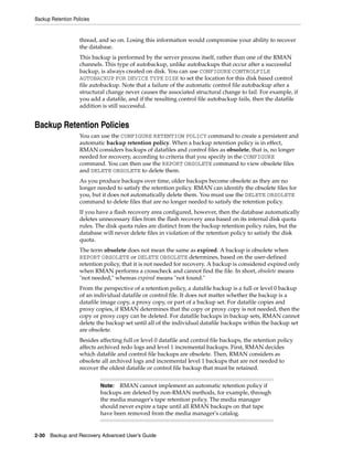 Backup Retention Policies


                    thread, and so on. Losing this information would compromise your ability to recover
                    the database.
                    This backup is performed by the server process itself, rather than one of the RMAN
                    channels. This type of autobackup, unlike autobackups that occur after a successful
                    backup, is always created on disk. You can use CONFIGURE CONTROLFILE
                    AUTOBACKUP FOR DEVICE TYPE DISK to set the location for this disk based control
                    file autobackup. Note that a failure of the automatic control file autobackup after a
                    structural change never causes the associated structural change to fail. For example, if
                    you add a datafile, and if the resulting control file autobackup fails, then the datafile
                    addition is still successful.


Backup Retention Policies
                    You can use the CONFIGURE RETENTION POLICY command to create a persistent and
                    automatic backup retention policy. When a backup retention policy is in effect,
                    RMAN considers backups of datafiles and control files as obsolete, that is, no longer
                    needed for recovery, according to criteria that you specify in the CONFIGURE
                    command. You can then use the REPORT OBSOLETE command to view obsolete files
                    and DELETE OBSOLETE to delete them.
                    As you produce backups over time, older backups become obsolete as they are no
                    longer needed to satisfy the retention policy. RMAN can identify the obsolete files for
                    you, but it does not automatically delete them. You must use the DELETE OBSOLETE
                    command to delete files that are no longer needed to satisfy the retention policy.
                    If you have a flash recovery area configured, however, then the database automatically
                    deletes unnecessary files from the flash recovery area based on its internal disk quota
                    rules. The disk quota rules are distinct from the backup retention policy rules, but the
                    database will never delete files in violation of the retention policy to satisfy the disk
                    quota.
                    The term obsolete does not mean the same as expired. A backup is obsolete when
                    REPORT OBSOLETE or DELETE OBSOLETE determines, based on the user-defined
                    retention policy, that it is not needed for recovery. A backup is considered expired only
                    when RMAN performs a crosscheck and cannot find the file. In short, obsolete means
                    "not needed," whereas expired means "not found."
                    From the perspective of a retention policy, a datafile backup is a full or level 0 backup
                    of an individual datafile or control file. It does not matter whether the backup is a
                    datafile image copy, a proxy copy, or part of a backup set. For datafile copies and
                    proxy copies, if RMAN determines that the copy or proxy copy is not needed, then the
                    copy or proxy copy can be deleted. For datafile backups in backup sets, RMAN cannot
                    delete the backup set until all of the individual datafile backups within the backup set
                    are obsolete.
                    Besides affecting full or level 0 datafile and control file backups, the retention policy
                    affects archived redo logs and level 1 incremental backups. First, RMAN decides
                    which datafile and control file backups are obsolete. Then, RMAN considers as
                    obsolete all archived logs and incremental level 1 backups that are not needed to
                    recover the oldest datafile or control file backup that must be retained.


                            Note:  RMAN cannot implement an automatic retention policy if
                            backups are deleted by non-RMAN methods, for example, through
                            the media manager's tape retention policy. The media manager
                            should never expire a tape until all RMAN backups on that tape
                            have been removed from the media manager's catalog.


2-30 Backup and Recovery Advanced User’s Guide
 