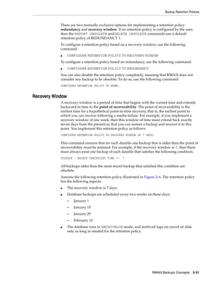 Backup Retention Policies


            There are two mutually exclusive options for implementing a retention policy:
            redundancy and recovery window. If no retention policy is configured by the user,
            then the REPORT OBSOLETE andDELETE OBSOLETE commands use a default
            retention policy of REDUNDANCY 1.
            To configure a retention policy based on a recovery window, use the following
            command:
            ■     CONFIGURE RETENTION POLICY TO RECOVERY WINDOW
            To configure a retention policy based on redundancy, use the following command:
            ■     CONFIGURE RETENTION POLICY TO REDUNDANCY
            You can also disable the retention policy completely, meaning that RMAN does not
            consider any backup to be obsolete. To do so, use the following command:
            CONFIGURE RETENTION POLICY TO NONE;


Recovery Window
            A recovery window is a period of time that begins with the current time and extends
            backward in time to the point of recoverability. The point of recoverability is the
            earliest time for a hypothetical point-in-time recovery, that is, the earliest point to
            which you can recover following a media failure. For example, if you implement a
            recovery window of one week, then this window of time must extend back exactly
            seven days from the present so that you can restore a backup and recover it to this
            point. You implement this retention policy as follows:
            CONFIGURE RETENTION POLICY TO RECOVERY WINDOW OF 7 DAYS;

            This command ensures that for each datafile one backup that is older than the point of
            recoverability must be retained. For example, if the recovery window is 7, then there
            must always exist one backup of each datafile that satisfies the following condition:
            SYSDATE - BACKUP CHECKPOINT TIME >=    7

            All backups older than the most recent backup that satisfied this condition are
            obsolete.
            Assume the following retention policy illustrated in Figure 2–6. The retention policy
            has the following aspects:
            ■     The recovery window is 7 days.
            ■     Database backups are scheduled every two weeks on these days:
                  –   January 1
                  –   January 15
                  –   January 29
                  –   February 12
            ■     The database runs in ARCHIVELOG mode, and archived logs are saved on disk
                  only as long as needed for the retention policy.




                                                                      RMAN Backups Concepts 2-31
 