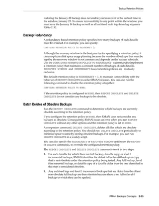 Backup Retention Policies


             restoring the January 28 backup does not enable you to recover to the earliest time in
             the window, January 23. To ensure recoverability to any point within the window, you
             must save the January 14 backup as well as all archived redo logs from log sequence
             500 to 1150.


Backup Redundancy
             A redundancy-based retention policy specifies how many backups of each datafile
             must be retained. For example, you can specify:
             CONFIGURE RETENTION POLICY TO REDUNDANCY 2;

             Although the recovery window is the best practice for specifying a retention policy, it
             can complicate disk space usage planning because the number of backups that must be
             kept by the recovery window is not constant and depends on the backup schedule.
             Use the CONFIGURE RETENTION POLICY TO REDUNDANCY n command to implement
             a retention policy that maintains a constant number of backups of each datafile.
             RECOVERY WINDOW and REDUNDANCY-based retention policies are mutually
             exclusive.
             The default retention policy is REDUNDANCY = 1, to maintain compatibility with the
             behavior of REPORT OBSOLETE in earlier RMAN releases. You can also run the
             following command to disable the retention policy altogether:
             CONFIGURE RETENTION POLICY TO NONE;

             If the retention policy is configured to NONE, then REPORT OBSOLETE and DELETE
             OBSOLETE do not consider any backups to be obsolete.


Batch Deletes of Obsolete Backups
             Run the REPORT OBSOLETE command to determine which backups are currently
             obsolete according to the retention policy.
             If you configure the retention policy to NONE, then RMAN does not consider any
             backups as obsolete. Consequently, RMAN issues an error when you run REPORT
             OBSOLETE without any other options and the retention policy is set to NONE.
             A companion command, DELETE OBSOLETE, deletes all files which are obsolete
             according to the retention policy. You should run DELETE OBSOLETE periodically to
             minimize space wasted by storing obsolete backups. For example, you can run
             DELETE OBSOLETE in a weekly script.
             You can also specify the REDUNDANCY or RECOVERY WINDOW options on the REPORT
             or DELETE commands, to override the configured retention policy.
             The REPORT OBSOLETE and DELETE OBSOLETE commands work in two steps:
             1.   For each datafile for which there are full backup, datafile copy, or level 0
                  incremental backups, RMAN identifies the oldest full or level 0 backup or copy
                  that is not obsolete under the retention policy being tested. Any full backup, level
                  0 incremental backup, or datafile copy of a datafile older than the one identified in
                  this step is considered obsolete.
             2.   Any archived logs and level 1 incremental backups that are older than the oldest
                  non-obsolete full backup are then obsolete because there is no full or level 0
                  backup to which they can be applied.




                                                                         RMAN Backups Concepts 2-33
 
