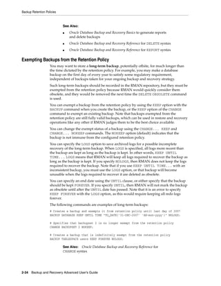 Backup Retention Policies



                            See Also:
                            ■   Oracle Database Backup and Recovery Basics to generate reports
                                and delete backups
                            ■   Oracle Database Backup and Recovery Reference for DELETE syntax
                            ■   Oracle Database Backup and Recovery Reference for REPORT syntax

Exempting Backups from the Retention Policy
                    You may want to store a long-term backup, potentially offsite, for much longer than
                    the time dictated by the retention policy. For example, you may make a database
                    backup on the first day of every year to satisfy some regulatory requirement,
                    independent of backups taken for your ongoing backup and recovery strategy.
                    Such long-term backups should be recorded in the RMAN repository, but they must be
                    exempted from the retention policy because RMAN would quickly consider them
                    obsolete, and they would be removed the next time the DELETE OBSOLETE command
                    is used.
                    You can exempt a backup from the retention policy by using the KEEP option with the
                    BACKUP command when you create the backup, or the KEEP option of the CHANGE
                    command to exempt an existing backup. Note that backups exempted from the
                    retention policy are still fully valid backups, which can be used in restore and recovery
                    operations like any other if RMAN judges them to be the best choice available.
                    You can change the exempt status of a backup using the CHANGE... KEEP and
                    CHANGE... NOKEEP commands. The NOKEEP option (default) indicates that the
                    backup is not immune from the configured retention policy.
                    You can specify the LOGS option to save archived logs for a possible incomplete
                    recovery of the long-term backup. When LOGS is specified, all logs more recent than
                    the backup are kept as long as the backup is kept. In other words, KEEP UNTIL
                    TIME... LOGS means that RMAN will keep all logs required to recover the backup as
                    long as the backup is kept. If you specify NOLOGS, then RMAN does not keep the logs
                    required to recover the backup. Note that if you use KEEP UNTIL TIME... with an
                    inconsistent backup, you must use the LOGS option, or that backup will become
                    unusable when the logs required to recover it are deleted as obsolete.
                    You can specify an end date using the UNTIL clause, or either specify that the backup
                    should be kept FOREVER. If you specify UNTIL, then RMAN will not mark the backup
                    as obsolete until after the UNTIL date has passed. Note that it is an error to specify
                    KEEP FOREVER with the LOGS option, as this would require keeping all redo logs
                    forever.
                    The following commands are examples of long-term backups:
                    # Creates a backup and exempts it from retention policy until last day of 2007
                    BACKUP DATABASE KEEP UNTIL TIME "TO_DATE('31-DEC-2007' 'dd-mon-yyyy')" NOLOGS;

                    # Specifies that backupset 2 is no longer exempt from the retention policy
                    CHANGE BACKUPSET 2 NOKEEP;

                    # Creates a backup that is indefinitely exempt from the retention policy
                    BACKUP TABLESPACE users KEEP FOREVER NOLOGS;

                            See Also: Oracle Database Backup and Recovery Reference for
                            CHANGE syntax




2-34 Backup and Recovery Advanced User’s Guide
 