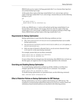 Backup Optimization


              RMAN backs up two copies of all logs generated after 9 a.m. because these logs have
              not yet been backed up to tape.
              At this point, three copies of the logs created before 9 a.m. exist on tape, and two
              copies of the logs created after 9 a.m. exist on tape. Assume that you run the following
              backup at 3 p.m.:
              RUN
              {
                SET BACKUP COPIES 3;
                BACKUP DEVICE TYPE sbt ARCHIVELOG ALL;
              }

              In this case, RMAN sets n=3 and so will not back up the logs created before 9 a.m.
              because three copies already exist on tape. However, only two copies of the logs
              created after 9 a.m. exist on tape, so RMAN does not optimize backups of these logs.
              Hence, RMAN backs up three copies of the logs created after 9 a.m.


Requirements for Backup Optimization
              Backup optimization is used when the following conditions are true:
              ■   The CONFIGURE BACKUP OPTIMIZATION ON command has been run to enable
                  backup optimization.
              ■   You run BACKUP DATABASE, BACKUP ARCHIVELOG with ALL or LIKE options, or
                  BACKUP BACKUPSET ALL.
              ■   Only one type of channel is allocated, that is, you do not mix channels of type
                  DISK and sbt in the same backup command.
              For example, assume that you run these commands:
              BACKUP DEVICE TYPE sbt DATABASE PLUS ARCHIVELOG;
              BACKUP DEVICE TYPE sbt BACKUPSET ALL;

              If none of these files has changed since the last backup, then RMAN does not back up
              the files again, nor signal an error if it skips all files specified in the command.


Overriding and Disabling Backup Optimization
              To override backup optimization and back up all files whether or not they have
              changed, specify the FORCE option on the BACKUP command. For example:
              BACKUP DEVICE TYPE sbt BACKUPSET ALL FORCE;
              To disable backup optimization on a persistent basis, use the following command:
              RMAN> CONFIGURE BACKUP OPTIMIZATION OFF;


Effect of Retention Policies on Backup Optimization for SBT Backups
              Backup optimization is not always applied when backing up to SBT devices. The
              exceptions to normal backup optimization behavior for recovery window-based and
              redundancy-based retention policies are described in the following sections.




                                                                        RMAN Backups Concepts 2-37
 