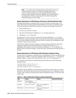 Backup Optimization



                                Note:   Use caution when enabling backup optimization if you use
                                a media manager with its own internal expiration policy. Run
                                CROSSCHECK periodically to synchronize the RMAN repository
                                with the media manager. Otherwise, RMAN may skip backups due
                                to optimization without recognizing that the media manager has
                                discarded backups stored on tape.


                      Backup Optimization for SBT Backups with Recovery Window Retention Policy
                      If backup optimization is enabled, and if a recovery window retention policy is in
                      effect, then when performing SBT backups RMAN always backs up datafiles whose
                      most recent backup is older than the recovery window. For example, assume that:
                      ■     Today is February 21.
                      ■     The recovery window is 7 days.
                      ■     The most recent backup of tablespace tools to tape is January 3.
                      ■     Tablespace tools is read-only.
                      On February 21, when you issue a command to back up tablespace tools to tape,
                      RMAN backs it up even though it did not change after the January 3 backup (because
                      it is read-only). RMAN makes the backup because no backup of the tablespace exists
                      within the 7-day recovery window.
                      This behavior allows the media manager to expire old tapes. Otherwise, the media
                      manager would be forced to keep the January 3 backup of tablespace tools
                      indefinitely. By making a more recent backup of tablespace tools on February 21,
                      RMAN allows the media manager to expire the tape containing the obsolete January 3
                      backup.

                      Backup Optimization for SBT Backups With Redundancy Retention Policy
                      Assume that you configure a retention policy for redundancy. In this case, RMAN only
                      skips backups of offline or read-only datafiles to SBT when there are r + 1 backups of
                      the files, where r is set in CONFIGURE RETENTION POLICY TO REDUNDANCY r.
                      For example, assume that you enable backup optimization and set the following
                      retention policy:
                      CONFIGURE DEFAULT DEVICE TYPE TO sbt;
                      CONFIGURE BACKUP OPTIMIZATION ON;
                      CONFIGURE RETENTION POLICY TO REDUNDANCY 2;

                      With these settings, RMAN only skips backups when three identical files are already
                      backed up. Also assume that you have never backed up the users tablespace, which
                      is read/write, and that you perform the actions described in Table 2–4 over the course
                      of the week.

                      Table 2–4       Effect of Redundancy Setting on Backup Optimization
                          Day           Action                  Result                    Redundant Backup
                          Monday        Take tablespace
                                        users offline normal.
                          Tuesday       BACKUP DATABASE         The users tablespace is
                                                                backed up.
                          Wednesday     BACKUP DATABASE         The users tablespace is
                                                                backed up.


2-38 Backup and Recovery Advanced User’s Guide
 