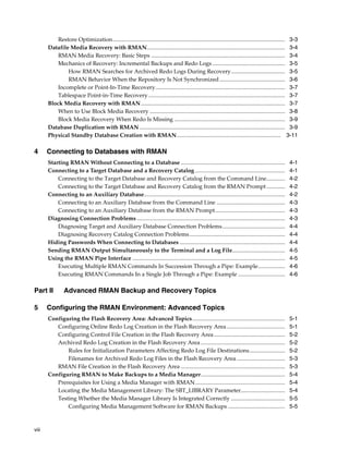 Restore Optimization......................................................................................................................... 3-3
       Datafile Media Recovery with RMAN................................................................................................. 3-4
           RMAN Media Recovery: Basic Steps .............................................................................................. 3-4
           Mechanics of Recovery: Incremental Backups and Redo Logs ................................................... 3-5
               How RMAN Searches for Archived Redo Logs During Recovery...................................... 3-5
               RMAN Behavior When the Repository Is Not Synchronized .............................................. 3-6
           Incomplete or Point-In-Time Recovery........................................................................................... 3-7
           Tablespace Point-in-Time Recovery ................................................................................................ 3-7
       Block Media Recovery with RMAN ..................................................................................................... 3-7
           When to Use Block Media Recovery ............................................................................................... 3-8
           Block Media Recovery When Redo Is Missing .............................................................................. 3-9
       Database Duplication with RMAN ...................................................................................................... 3-9
       Physical Standby Database Creation with RMAN......................................................................... 3-11

4      Connecting to Databases with RMAN
       Starting RMAN Without Connecting to a Database .........................................................................                        4-1
       Connecting to a Target Database and a Recovery Catalog ...............................................................                          4-1
           Connecting to the Target Database and Recovery Catalog from the Command Line.............                                                   4-2
           Connecting to the Target Database and Recovery Catalog from the RMAN Prompt .............                                                   4-2
       Connecting to an Auxiliary Database...................................................................................................          4-2
           Connecting to an Auxiliary Database from the Command Line ................................................                                  4-3
           Connecting to an Auxiliary Database from the RMAN Prompt.................................................                                   4-3
       Diagnosing Connection Problems ........................................................................................................         4-3
           Diagnosing Target and Auxiliary Database Connection Problems............................................                                    4-4
           Diagnosing Recovery Catalog Connection Problems ...................................................................                         4-4
       Hiding Passwords When Connecting to Databases ..........................................................................                        4-4
       Sending RMAN Output Simultaneously to the Terminal and a Log File.....................................                                          4-5
       Using the RMAN Pipe Interface ...........................................................................................................       4-5
           Executing Multiple RMAN Commands In Succession Through a Pipe: Example...................                                                   4-6
           Executing RMAN Commands In a Single Job Through a Pipe: Example .................................                                           4-6

Part II         Advanced RMAN Backup and Recovery Topics

5      Configuring the RMAN Environment: Advanced Topics
       Configuring the Flash Recovery Area: Advanced Topics.................................................................                           5-1
          Configuring Online Redo Log Creation in the Flash Recovery Area.........................................                                     5-1
          Configuring Control File Creation in the Flash Recovery Area ..................................................                              5-2
          Archived Redo Log Creation in the Flash Recovery Area ...........................................................                            5-2
              Rules for Initialization Parameters Affecting Redo Log File Destinations.........................                                        5-2
              Filenames for Archived Redo Log Files in the Flash Recovery Area ..................................                                      5-3
          RMAN File Creation in the Flash Recovery Area .........................................................................                      5-3
       Configuring RMAN to Make Backups to a Media Manager...........................................................                                  5-4
          Prerequisites for Using a Media Manager with RMAN ...............................................................                            5-4
          Locating the Media Management Library: The SBT_LIBRARY Parameter...............................                                              5-4
          Testing Whether the Media Manager Library Is Integrated Correctly ......................................                                     5-5
              Configuring Media Management Software for RMAN Backups ........................................                                          5-5



viii
 