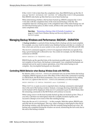 Managing Backup Windows and Performance: BACKUP... DURATION



                  If the SINCE TIME is later than the completion time, then RMAN backs up the file. If
                  you use "BACKUP DATABASE NOT BACKED UP" without the SINCE TIME parameter,
                  then RMAN only backs up files that have never been backed up.
                  When determining whether a file has been backed up, RMAN compares the SINCE
                  TIME date with the completion time of the most recent backup of the file. The
                  completion time for a backup piece is the completion time of the entire backup set, not
                  an individual backup piece; in other words, all files in the same backup set have the
                  same completion time.

                          See Also: "Restarting a Backup After It Partially Completes" on
                          page 6-11 and Oracle Database Backup and Recovery Reference for
                          BACKUP syntax


Managing Backup Windows and Performance: BACKUP... DURATION
                  A backup window is a period of time during which a backup activity must complete.
                  For example, you may want to restrict your database backup activities to a window of
                  time when user activity on your system is low, such as between 2:00 AM and 6:00 AM.
                  The BACKUP command supports a DURATION argument which lets you specify how
                  long a given backup job is allowed to run. You could, for example, run the following
                  command at 2:00AM:
                  BACKUP DURATION 4:00 TABLESPACE users;

                  RMAN backs up the specified data at the maximum possible speed. If the backup is
                  not complete in four hours, the backup is interrupted. Any completed backupsets are
                  retained and can be used in restore operations, even if the entire backup is not
                  complete. Any incomplete backupsets are discarded.


Controlling RMAN Behavior when Backup Window Ends with PARTIAL
                  By default, when a BACKUP... DURATION command runs out of time before the backup
                  completes, RMAN reports an error. (The effect of this is that if the command is running
                  in a RUN block, the RUN block terminates.) You can control this behavior by adding
                  the PARTIAL option to the BACKUP... DURATION command, as in this example:
                  BACKUP DURATION 4:00 PARTIAL TABLESPACE users FILESPERSET 1;

                  When PARTIAL is used, no error is reported when a backup command is interrupted
                  due to the end of the backup window. Instead, a message showing which files could
                  not be backed will be displayed. If the BACKUP command is part of a RUN block, then
                  the remaining commands in the RUN block will continue to execute.
                  When using DURATION the least recently backed up files are backed up first. Thus, if
                  you retry a job that was interrupted when the available duration expired, each
                  successive attempt covers more of the files needing backup.
                  Note also the use of FILESPERSET 1 in this example. With this option, RMAN puts
                  each file into its own backupset. This way, when a backup is interrupted at the end of
                  the backup window, only the backup of the file currently being backed up is lost. All
                  backup sets completed during the window are saved, minimizing the lost work due to
                  the end of the backup window.




2-40 Backup and Recovery Advanced User’s Guide
 