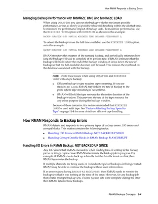 How RMAN Responds to Backup Errors



Managing Backup Performance with MINIMIZE TIME and MINIMIZE LOAD
             When using DURATION you can run the backup with the maximum possible
             performance, or run as slowly as possible while still finishing within the allotted time,
             to minimize the performance impact of backup tasks. To maximize performance, use
             the MINIMIZE TIME option with DURATION, as shown in this example:
             BACKUP DURATION 4:00 PARTIAL MINIMIZE TIME DATABASE FILESPERSET 1;

             To extend the backup to use the full time available, use the MINIMIZE LOAD option,
             as in this example:
             BACKUP DURATION 4:00 PARTIAL MINIMIZE LOAD DATABASE FILESPERSET 1;

             RMAN monitors the progress of the running backup, and periodically estimates how
             long the backup will take to complete at its present rate. If RMAN estimates that the
             backup will finish before the end of the backup window, it slows down the rate of
             backup so that the full available duration will be used. This reduces the overhead on
             the database associated with the backup.


                     Note: Note these issues when using DURATION and MINIMIZE
                     LOAD with a tape backup:
                     ■   Efficient backup to tape requires tape streaming. If you use
                         MINIMIZE LOAD, RMAN may reduce the rate of backup to the
                         point where tape streaming is not optimal.
                     ■   RMAN will hold the tape resource for the entire duration of the
                         backup window. This prevents the use of the tape resource for
                         any other purpose during the backup window.
                     Because of these concerns, it is not recommended that MINIMIZE
                     LOAD be used with tape. See "Factors Affecting Backup Speed to
                     Tape" on page 11-4 for more details on efficient tape handling.


How RMAN Responds to Backup Errors
             RMAN detects and responds to two primary types of backup errors: I/O errors and
             corrupt blocks. This section contains the following topics:
             ■   Handling I/O Errors in RMAN Backup: NOT BACKED UP SINCE
             ■   Handling Corrupt Datafile Blocks in RMAN Backup: MAXCORRUPT


Handling I/O Errors in RMAN Backup: NOT BACKED UP SINCE
             Any I/O errors that RMAN encounters when reading files or writing to the backup
             pieces or image copies cause RMAN to terminate the backup job in progress. For
             example, if RMAN tries to back up a datafile but the datafile is not on disk, then
             RMAN terminates the backup.
             If multiple channels are being used, or redundant copies of backups are being created,
             RMAN may be able to continue the backup without user intervention.
             If an error occurs during BACKUP AS BACKUPSET, then RMAN needs to rewrite the
             backup sets that it was writing at the time of the error. However, for any backup job
             that creates multiple backup sets, if some backup sets were complete during the error
             then RMAN retains those backups.




                                                                        RMAN Backups Concepts 2-41
 