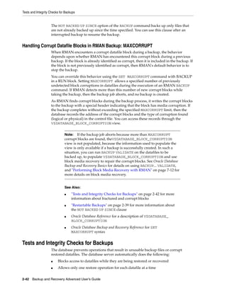 Tests and Integrity Checks for Backups


                    The NOT BACKED UP SINCE option of the BACKUP command backs up only files that
                    are not already backed up since the time specified. You can use this clause after an
                    interrupted backup to resume the backup.


Handling Corrupt Datafile Blocks in RMAN Backup: MAXCORRUPT
                    When RMAN encounters a corrupt datafile block during a backup, the behavior
                    depends upon whether RMAN has encountered this corrupt block during a previous
                    backup. If the block is already identified as corrupt, then it is included in the backup. If
                    the block is not previously identified as corrupt, then RMAN's default behavior is to
                    stop the backup.
                    You can override this behavior using the SET MAXCORRUPT command with BACKUP
                    in a RUN block. Setting MAXCORRUPT allows a specified number of previously
                    undetected block corruptions in datafiles during the execution of an RMAN BACKUP
                    command. If RMAN detects more than this number of new corrupt blocks while
                    taking the backup, then the backup job aborts, and no backup is created.
                    As RMAN finds corrupt blocks during the backup process, it writes the corrupt blocks
                    to the backup with a special header indicating that the block has media corruption. If
                    the backup completes without exceeding the specified MAXCORRUPT limit, then the
                    database records the address of the corrupt blocks and the type of corruption found
                    (logical or physical) in the control file. You can access these records through the
                    V$DATABASE_BLOCK_CORRUPTION view.


                              Note:   If the backup job aborts because more than MAXCORRUPT
                              corrupt blocks are found, theV$DATABASE_BLOCK_CORRUPTION
                              view is not populated, because the information used to populate the
                              view is only available if a backup is successfully created. In such a
                              situation, you can run BACKUP VALIDATE on the datafiles to be
                              backed up, to populate V$DATABASE_BLOCK_CORRUPTION and use
                              block media recovery to repair the corrupt blocks. See Oracle Database
                              Backup and Recovery Basics for details on using BACKUP... VALIDATE,
                              and "Performing Block Media Recovery with RMAN" on page 7-12 for
                              more details on block media recovery.


                              See Also:
                              ■    "Tests and Integrity Checks for Backups" on page 2-42 for more
                                   information about fractured and corrupt blocks
                              ■    "Restartable Backups" on page 2-39 for more information about
                                   the NOT BACKED UP SINCE clause
                              ■    Oracle Database Reference for a description of V$DATABASE_
                                   BLOCK_CORRUPTION
                              ■    Oracle Database Backup and Recovery Reference for SET
                                   MAXCORRUPT syntax


Tests and Integrity Checks for Backups
                    The database prevents operations that result in unusable backup files or corrupt
                    restored datafiles. The database server automatically does the following:
                    ■    Blocks access to datafiles while they are being restored or recovered
                    ■    Allows only one restore operation for each datafile at a time


2-42 Backup and Recovery Advanced User’s Guide
 