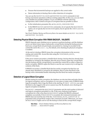 Tests and Integrity Checks for Backups


              ■   Ensures that incremental backups are applied in the correct order
              ■   Stores information in backup files to allow detection of corruption
              You can use the BACKUP VALIDATE and RESTORE VALIDATE commands to test
              backup and restore operations without creating output files. In this way, you can check
              your datafiles for possible problems. If you run RMAN with the following
              configuration, then it detects all types of corruption that are possible to detect:
              ■   In the initialization parameter file, set DB_BLOCK_CHECKSUM=TRUE
              ■   In the RMAN BACKUP and RESTORE commands, do not specify the MAXCORRUPT
                  option, do not specify the NOCHECKSUM option, but do specify the CHECK LOGICAL
                  option
              See Oracle Database Backup and Recovery Basics for more details on BACKUP VALIDATE
              and RESTORE VALIDATE.


Detecting Physical Block Corruption With RMAN BACKUP... VALIDATE
              RMAN depends upon database server sessions to perform backups, and the database
              server can detect many types of physically corrupt blocks during the backup process.
              Each new corrupt block not previously encountered in a backup is recorded in the
              control file and in the alert.log. By default, error checking for physical corruption
              is enabled.
              At the end of a backup, RMAN stores the corruption information in the recovery
              catalog and control file. Access this data using the V$DATABASE_BLOCK_
              CORRUPTION view.
              If the server session encounters a datafile block during a backup that has already been
              identified as corrupt by the database, then the server session copies the corrupt block
              into the backup and the corrupt block is recorded the control file as either a logical or
              media corruption. RMAN copies the block in case the user wants to try to salvage the
              contents of the block.
              If RMAN encounters a datafile block that has media corruption but that has not
              already been identified as corrupt by the database, then it writes the block to the
              backup with a reformatted header indicating that the block has media corruption.


Detection of Logical Block Corruption
              Besides testing for media corruption, the database can also test data and index blocks
              for logical corruption, such as corruption of a row piece or index entry. If RMAN finds
              logical corruption, then it logs the block in the alert.log. If CHECK LOGICAL was used,
              the block is also logged in the server session trace file. By default, error checking for
              logical corruption is disabled.
              For BACKUP commands the MAXCORRUPT parameter sets the total number of physical
              and logical corruptions permitted in a file. If the sum of physical and logical
              corruptions for a file is less than its MAXCORRUPT setting, the RMAN command
              completes successfully. If MAXCORRUPT is exceeded, the command terminates and
              RMAN does not read the rest of the file. V$DATABASE_BLOCK_CORRUPTION is
              populated with corrupt block ranges if the command succeeds. Otherwise, you must
              set MAXCORRUPT higher and re-run the backup to find out the corrupt block ranges.

                      See Also: Oracle Database Backup and Recovery Reference for
                      BACKUP ... MAXCORRUPT syntax




                                                                         RMAN Backups Concepts 2-43
 