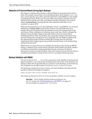 Tests and Integrity Checks for Backups



Detection of Fractured Blocks During Open Backups
                    One danger in making online backups is the possibility of inconsistent data within a
                    block. For example, assume that you are backing up block 100 in datafile users.dbf.
                    Also, assume that the copy utility reads the entire block while DBWR is in the middle
                    of updating the block. In this case, the copy utility may read the old data in the top
                    half of the block and the new data in the bottom top half of the block. The result is
                    called a fractured block, meaning that the data contained in this block is not
                    consistent. at a given SCN.
                    When performing backups of an open tablespace without using RMAN, you must put
                    tablespaces in backup mode to prevent the creation of fractured blocks in your
                    backup. When not in backup mode, the database records only changed bytes in the
                    redo stream. When a tablespace is in backup mode, each time a block is changed the
                    database writes the before-image of the entire block to the redo stream before
                    modifying the block. Then, the database also records the changes to the block in the
                    redo log. During user-managed recovery using SQL*Plus, the database applies both
                    the captured block images and the recorded block changes from the redo logs.
                    Applying the block images repairs any possible fractured blocks in the backup being
                    restored and recovered.
                    RMAN does not require that you put datafiles into backup mode. During an RMAN
                    backup, a database server session reads each block of the datafile and checks whether
                    each block is fractured by comparing the block header and footer. If a block is
                    fractured, the session re-reads the block. If the same fracture is found, then the block is
                    considered permanently corrupt. If MAXCORRUPT is exceeded, the backup stops.


Backup Validation with RMAN
                    You can run the BACKUP ... VALIDATE command to check datafiles for physical and
                    logical corruption, or to confirm that all database files exist in the correct locations. No
                    backup is taken, but all specified files are scanned to verify that they can be backed up.
                    All corruptions are recorded in theV$DATABASE_BLOCK_CORRUPTION view.
                    The following example shows how to check your entire database and archived redo
                    log files for physical and logical corruption:
                    BACKUP VALIDATE CHECK LOGICAL DATABASE ARCHIVELOG ALL;

                    You cannot use the MAXCORRUPT or PROXY parameters with the VALIDATE option.

                              See Also: Oracle Database Backup and Recovery Reference for
                              BACKUP syntax and "Validating Backups with RMAN" on page 6-11
                              for more details on using BACKUP VALIDATE.




2-44 Backup and Recovery Advanced User’s Guide
 