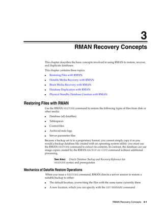 3
                                        RMAN Recovery Concepts

              This chapter describes the basic concepts involved in using RMAN to restore, recover,
              and duplicate databases.
              This chapter contains these topics:
              ■   Restoring Files with RMAN
              ■   Datafile Media Recovery with RMAN
              ■   Block Media Recovery with RMAN
              ■   Database Duplication with RMAN
              ■   Physical Standby Database Creation with RMAN


Restoring Files with RMAN
              Use the RMAN RESTORE command to restore the following types of files from disk or
              other media:
              ■   Database (all datafiles)
              ■   Tablespaces
              ■   Control files
              ■   Archived redo logs
              ■   Server parameter files
              Because a backup set is in a proprietary format, you cannot simply copy it as you
              would a backup database file created with an operating system utility; you must use
              the RMAN RESTORE command to extract its contents. In contrast, the database can use
              image copies created by the RMAN BACKUP AS COPY command without additional
              processing.

                      See Also: Oracle Database Backup and Recovery Reference for
                      RESTORE syntax and prerequisites

Mechanics of Datafile Restore Operations
               When you issue a RESTORE command, RMAN directs a server session to restore a
              suitable backup to either:
              ■   The default location, overwriting the files with the same name currently there
              ■   A new location, which you can specify with the SET NEWNAME command




                                                                       RMAN Recovery Concepts      3-1
 