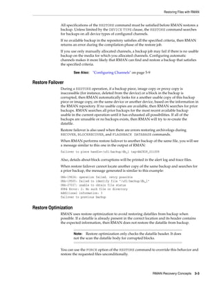 Restoring Files with RMAN


              All specifications of the RESTORE command must be satisfied before RMAN restores a
              backup. Unless limited by the DEVICE TYPE clause, the RESTORE command searches
              for backups on all device types of configured channels.
              If no available backup in the repository satisfies all the specified criteria, then RMAN
              returns an error during the compilation phase of the restore job.
              If you use only manually allocated channels, a backup job may fail if there is no usable
              backup on the media for which you allocated channels. Configuring automatic
              channels makes it more likely that RMAN can find and restore a backup that satisfies
              the specified criteria.

                       See Also:   "Configuring Channels" on page 5-9

Restore Failover
              During a RESTORE operation, if a backup piece, image copy or proxy copy is
              inaccessible (for instance, deleted from the device) or a block in the backup is
              corrupted, then RMAN automatically looks for a another usable copy of this backup
              piece or image copy, on the same device or another device, based on the information in
              the RMAN repository. If no usable copies are available, then RMAN searches for prior
              backups. RMAN searches all prior backups for the most recent available backup
              usable in the current operation until it has exhausted all possibilities. If all of the
              backups are unusable or no backups exists, then RMAN will try to re-create the
              datafile.
              Restore failover is also used when there are errors restoring archivelogs during
              RECOVER, BLOCKRECOVER, and FLASHBACK DATABASE commands.
              When RMAN performs restore failover to another backup of the same file, you will see
              a message similar to this one in the output of RMAN:
              failover to piece handle=/u01/backup/db_1 tag=BACKUP_031009

              Also, details about block corruptions will be printed in the alert log and trace files.
              When restore failover cannot locate another copy of the same backup and searches for
              a prior backup, the message generated is similar to this example:
              ORA-19624: operation failed, retry possible
              ORA-19505: failed to identify file "/u01/backup/db_1"
              ORA-27037: unable to obtain file status
              SVR4 Error: 2: No such file or directory
              Additional information: 3
              failover to previous backup


Restore Optimization
              RMAN uses restore optimization to avoid restoring datafiles from backup when
              possible. If a datafile is already present in the correct location and its header contains
              the expected information, then RMAN does not restore the datafile from backup.


                       Note:   Restore optimization only checks the datafile header. It does
                       not the scan the datafile body for corrupted blocks.


              You can use the FORCE option of the RESTORE command to override this behavior and
              restore the requested files unconditionally.




                                                                           RMAN Recovery Concepts       3-3
 
