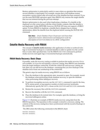 Datafile Media Recovery with RMAN


                   Restore optimization is particularly useful in cases where an operation that restores
                   several datafiles is interrupted. For example, assume that a full database restore
                   encounters a power failure after all except one of the datafiles has been restored. If you
                   run the same RESTORE operation again, then RMAN only restores the single datafile
                   that was not restored during the previous attempt.
                   Restore optimization is also used when duplicating a database. If a datafile at the
                   duplicate is in the correct place with the correct header contents, then the datafile is
                   not duplicated. Unlike RESTORE, however, DUPLICATE does not support a FORCE
                   option. To force RMAN to duplicate a datafile that is skipped due to restore
                   optimization, delete the datafile from the duplicate before running the DUPLICATE
                   command.

                            See Also: Oracle Database Oracle Clusterware and Oracle Real
                            Application Clusters Administration and Deployment Guide for
                            description of RESTORE behavior in a RAC configuration


Datafile Media Recovery with RMAN
                   The concept of datafile media recovery is the application of online or archived redo
                   logs or incremental backups to a restored datafile in order to update it to the current
                   time or some other specified time. Use the RMAN RECOVER command to perform
                   media recovery and apply logs or incremental backups automatically.


RMAN Media Recovery: Basic Steps
                   If possible, make the recovery catalog available to perform the media recovery. If it is
                   not available, or if you do not maintain a recovery catalog, then RMAN uses metadata
                   from the target database control file. If both the control file and recovery catalog are
                   lost, then you can still recover the database—assuming that you have backups of the
                   datafiles and at least one autobackup of the control file.
                   The generic steps for media recovery using RMAN are as follows:
                   1.   Place the database in the appropriate state: mounted or open. For example, mount
                        the database when performing whole database recovery, or open the database
                        when performing online tablespace recovery.
                   2.   To perform incomplete recovery, use the SET UNTIL command to specify the time,
                        SCN, restore point, or log sequence number at which recovery terminates.
                        Alternatively, specify the UNTIL clause on the RESTORE and RECOVER commands.
                   3.   Restore the necessary files with the RESTORE command.
                   4.   Recover the datafiles with the RECOVER command.
                   5.   Place the database in its normal state. For example, open the database, or bring the
                        recovered tablespaces online.
                   Figure 3–1 illustrates an example of RMAN media recovery using data from the
                   RMAN repository. The repository in this example is stored in a recovery catalog. The
                   contents of the recovery catalog have been synchronized with the record of backups in
                   the control file.
                   The DBA enters the following commands in the RMAN client:
                   RESTORE DATABASE;
                   RECOVER DATABASE;




3-4 Backup and Recovery Advanced User’s Guide
 