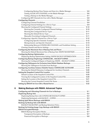 Configuring Backup Piece Names and Sizes for a Media Manager.................................... 5-6
            Testing ALLOCATE CHANNEL on the Media Manager .................................................... 5-6
            Testing a Backup to the Media Manager ................................................................................. 5-7
        Configuring SBT Channels for Use with a Media Manager ........................................................ 5-8
    Configuring Channels............................................................................................................................. 5-9
        Configuring Channel Parallelism .................................................................................................... 5-9
        Configuring Channel Settings for a Device Type.......................................................................... 5-9
        Showing the Configured Channel Settings ................................................................................. 5-10
            Showing the Currently Configured Channel Settings........................................................ 5-10
            Showing the Configured Device Types ................................................................................ 5-11
            Showing the Default Device Type ......................................................................................... 5-11
            Manually Overriding Configured Channels........................................................................ 5-11
        Configuring a Specific Channel for a Device Type .................................................................... 5-12
            Configuring Specific Channels: Examples ........................................................................... 5-12
            Mixing Generic and Specific Channels ................................................................................. 5-13
            Relationship Between CONFIGURE CHANNEL and Parallelism Setting ..................... 5-14
        Clearing Channel and Device Settings......................................................................................... 5-14
    Configuring the Maximum Size of Backup Sets and Pieces ........................................................ 5-15
        Showing the Default Maximum Size of Backup Sets: SHOW MAXSETSIZE ........................ 5-15
    Configuring Backup Optimization.................................................................................................... 5-16
        Displaying Backup Optimization Setting: SHOW BACKUP OPTIMIZATION .................... 5-16
    Configuring Backup Duplexing: CONFIGURE... BACKUP COPIES ........................................ 5-17
        Showing the Configured Degree of Duplexing: SHOW... BACKUP COPIES ....................... 5-18
    Configuring Tablespaces for Exclusion from Whole Database Backups ................................... 5-18
        Showing the Tablespaces Excluded from Backups .................................................................... 5-19
    Configuring Auxiliary Instance Datafile Names: CONFIGURE AUXNAME .......................... 5-19
        Showing the Default Filenames Configured for Auxiliary Channels ..................................... 5-20
    Setting the Snapshot Control File Location ..................................................................................... 5-20
        Default Location of the Snapshot Control File............................................................................ 5-20
        Viewing the Configured Location of the Snapshot Control File.............................................. 5-20
        Setting the Location of the Snapshot Control File ...................................................................... 5-21
        Showing the Current Snapshot Control File Name ................................................................... 5-21
    Setting Up RMAN for Use with a Shared Server............................................................................ 5-22

6   Making Backups with RMAN: Advanced Topics
    Configuring and Allocating Channels for Use in Backups .............................................................                                6-1
    Duplexing Backup Sets ...........................................................................................................................   6-2
       Duplexing Backup Sets with CONFIGURE BACKUP COPIES ..................................................                                            6-2
       Duplexing Backupsets with BACKUP... COPIES..........................................................................                             6-3
    Making Split Mirror Backups with RMAN ........................................................................................                      6-3
    Backing Up Backup Sets with RMAN .................................................................................................                  6-5
       BACKUP BACKUPSET and Backup Retention Policy .................................................................                                   6-5
    Backing Up Existing Image Copy Backups with RMAN .................................................................                                  6-6
    RMAN Encrypted Backups ....................................................................................................................         6-7
       RMAN Backup Encryption Modes..................................................................................................                   6-7
           Transparent Encryption of Backups.........................................................................................                   6-7
           Password Encryption of Backups .............................................................................................                 6-8


                                                                                                                                                         ix
 