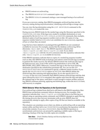 Datafile Media Recovery with RMAN


                   ■   RMAN restores an archived log
                   ■   The RMAN BACKUP AS COPY command copies a log
                   ■   The RMAN CATALOG command catalogs a user-managed backup of an archived
                       log
                   If you use a recovery catalog, then RMAN propagates archived log data into the
                   recovery catalog during resynchronization, classifying archived logs as image copies.
                   You can view the log information using the LIST ARCHIVELOG command or the
                   V$ARCHIVED_LOG control file view.
                   During recovery, RMAN looks for the needed logs using the filenames specified in the
                   V$ARCHIVED_LOG view. If the logs were created in multiple destinations or were
                   generated by the BACKUP AS COPY, CATALOG, or RESTORE commands, then multiple,
                   identical copies of each log sequence number exist on disk. All copies of a log
                   sequence number listed as AVAILABLE are candidates for use in recovery, regardless
                   of how or where they are stored.
                   Logs that have been deleted or uncataloged through RMAN are not considered
                   available for recovery. For example, assume that the database archives log 100 to
                   directories /dest1 and /dest2. The RMAN repository indicates that
                   /dest1/log100.arc and /dest2/log100.arc exist. If you delete
                   /dest1/log100.arc with the DELETE command, then the repository indicates that
                   only /dest2/log100.arc is available for recovery.
                   If the RMAN repository indicates that no copies of a needed log sequence number
                   exist on disk, then RMAN looks in backups and restores archived redo logs as needed
                   to perform the media recovery. By default, RMAN restores the archived redo logs to
                   the flash recovery area, if one of the archive log destinations is set to USE_DB_
                   RECOVERY_FILE_DEST. Otherwise, it restores the logs to the first local archiving
                   destination specified in the initialization parameter file. You can run the SET
                   ARCHIVELOG DESTINATION command to specify a different restore location. If you
                   specify the DELETE ARCHIVELOG option on RECOVER, then RMAN deletes the
                   archived logs after restoring and applying them. If you also specify MAXSIZE
                   integer on the RECOVER command, then RMAN restores archived logs until the disk
                   space allowed by MAXSIZE is consumed, then applies redo from the logs and deletes
                   the restored logs to free space, until there is room enough to restore another archived
                   log. RMAN continues restoring, applying and deleting logs, within the MAXSIZE limit,
                   until recovery is complete.

                   RMAN Behavior When the Repository Is Not Synchronized
                   If an archived log is deleted from disk but is still listed in the RMAN repository, then
                   RMAN does not perform automatic failover during recovery. For example, if the
                   repository indicates that /dest1/log100.arc is on disk when in fact this log was
                   deleted using an operating system command, and if RMAN attempts to apply this log
                   file during recovery, then recovery terminates with an error. RMAN does not
                   automatically attempt to apply other copies of log 100 that are listed as available in the
                   repository.
                   This situation can sometimes occur when you delete an archived log with an operating
                   system utility and then fail to run CROSSCHECK to synchronize the repository with the
                   actual disk contents. If you run a CROSSCHECK, then the RMAN repository is
                   synchronized, and recovery can proceed by applying available copies of the log or
                   restoring a backup of the log if no disk copies are available.

                            See Also: Oracle Database Backup and Recovery Reference for
                            CROSSCHECK syntax


3-6 Backup and Recovery Advanced User’s Guide
 