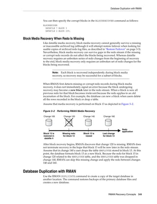 Database Duplication with RMAN



             You can then specify the corrupt blocks in the BLOCKRECOVER command as follows:
             BLOCKRECOVER
               DATAFILE 7 BLOCK 3
               DATAFILE 2 BLOCK 235;


Block Media Recovery When Redo Is Missing
             Like datafile media recovery, block media recovery cannot generally survive a missing
             or inaccessible archived log (although it will attempt restore failover when looking for
             usable copies of archived redo log files, as described in "Restore Failover" on page 3-3).
             Nevertheless, block media recovery can survive gaps in the redo stream if the missing
             or corrupt redo records do not affect the blocks being recovered. Whereas datafile
             recovery requires an unbroken series of redo changes from the beginning of recovery
             to the end, block media recovery only requires an unbroken set of redo changes for the
             blocks being recovered.


                      Note:  Each block is recovered independently during block media
                      recovery, so recovery may be successful for a subset of blocks.


             When RMAN first detects missing or corrupt redo records during block media
             recovery, it does not immediately signal an error because the block undergoing
             recovery may become a new block later in the redo stream. When a block is new all
             previous redo for that block becomes irrelevant because the redo applies to an old
             incarnation of the block. For example, the database can new a block when users delete
             all the rows recorded in the block or drop a table.
             Assume that media recovery is performed on block 13 as depicted in Figure 3–2.

             Figure 3–2 Performing RMAN Media Recovery

             Change 100        Change 120         Change 140        Change 160




                                                                                      Redo
                                                                                      application
             Block 13 is      Missing redo        Block 13 is      Last change
             restored in      for block 13          newed          for block 13
              datafile 4

             After block recovery begins, RMAN discovers that change 120 is missing. RMAN does
             not terminate recovery in the hope that block 13 will be new later in the redo stream.
             Assume that in change 140 a user drops the table EMPLOYEE stored in block 13. At this
             point, the database formats block 13 as a new block. Because the redo for block 13 in
             change 120 related to the EMPLOYEE table, and the EMPLOYEE table was dropped in
             change 140, RMAN can skip this missing change and apply the redo between changes
             140 and 160.


Database Duplication with RMAN
             Use the RMAN DUPLICATE command to create a copy of the target database in
             another location. The command restores backups of the primary database files and
             creates a new database.



                                                                         RMAN Recovery Concepts      3-9
 