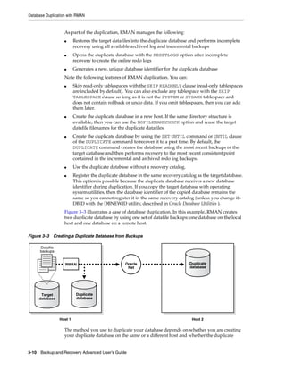 Database Duplication with RMAN


                   As part of the duplication, RMAN manages the following:
                   ■      Restores the target datafiles into the duplicate database and performs incomplete
                          recovery using all available archived log and incremental backups
                   ■      Opens the duplicate database with the RESETLOGS option after incomplete
                          recovery to create the online redo logs
                   ■      Generates a new, unique database identifier for the duplicate database
                   Note the following features of RMAN duplication. You can:
                   ■      Skip read-only tablespaces with the SKIP READONLY clause (read-only tablespaces
                          are included by default). You can also exclude any tablespace with the SKIP
                          TABLESPACE clause so long as it is not the SYSTEM or SYSAUX tablespace and
                          does not contain rollback or undo data. If you omit tablespaces, then you can add
                          them later.
                   ■      Create the duplicate database in a new host. If the same directory structure is
                          available, then you can use the NOFILENAMECHECK option and reuse the target
                          datafile filenames for the duplicate datafiles.
                   ■      Create the duplicate database by using the SET UNTIL command or UNTIL clause
                          of the DUPLICATE command to recover it to a past time. By default, the
                          DUPLICATE command creates the database using the most recent backups of the
                          target database and then performs recovery to the most recent consistent point
                          contained in the incremental and archived redo log backups.
                   ■      Use the duplicate database without a recovery catalog.
                   ■      Register the duplicate database in the same recovery catalog as the target database.
                          This option is possible because the duplicate database receives a new database
                          identifier during duplication. If you copy the target database with operating
                          system utilities, then the database identifier of the copied database remains the
                          same so you cannot register it in the same recovery catalog (unless you change its
                          DBID with the DBNEWID utility, described in Oracle Database Utilities ).
                   Figure 3–3 illustrates a case of database duplication. In this example, RMAN creates
                   two duplicate database by using one set of datafile backups: one database on the local
                   host and one database on a remote host.

Figure 3–3 Creating a Duplicate Database from Backups

      Datafile
      backups


                    RMAN                           Oracle                          Duplicate
                                                    Net                            database




      Target               Duplicate
     database              database




                 Host 1                                                             Host 2

                   The method you use to duplicate your database depends on whether you are creating
                   your duplicate database on the same or a different host and whether the duplicate


3-10 Backup and Recovery Advanced User’s Guide
 