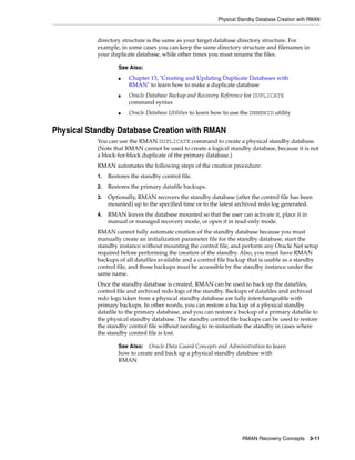 Physical Standby Database Creation with RMAN


           directory structure is the same as your target database directory structure. For
           example, in some cases you can keep the same directory structure and filenames in
           your duplicate database, while other times you must rename the files.

                    See Also:
                    ■   Chapter 13, "Creating and Updating Duplicate Databases with
                        RMAN" to learn how to make a duplicate database
                    ■   Oracle Database Backup and Recovery Reference for DUPLICATE
                        command syntax
                    ■   Oracle Database Utilities to learn how to use the DBNEWID utility


Physical Standby Database Creation with RMAN
           You can use the RMAN DUPLICATE command to create a physical standby database.
           (Note that RMAN cannot be used to create a logical standby database, because it is not
           a block-for-block duplicate of the primary database.)
           RMAN automates the following steps of the creation procedure:
           1.   Restores the standby control file.
           2.   Restores the primary datafile backups.
           3.   Optionally, RMAN recovers the standby database (after the control file has been
                mounted) up to the specified time or to the latest archived redo log generated.
           4.   RMAN leaves the database mounted so that the user can activate it, place it in
                manual or managed recovery mode, or open it in read-only mode.
           RMAN cannot fully automate creation of the standby database because you must
           manually create an initialization parameter file for the standby database, start the
           standby instance without mounting the control file, and perform any Oracle Net setup
           required before performing the creation of the standby. Also, you must have RMAN
           backups of all datafiles available and a control file backup that is usable as a standby
           control file, and those backups must be accessible by the standby instance under the
           same name.
           Once the standby database is created, RMAN can be used to back up the datafiles,
           control file and archived redo logs of the standby. Backups of datafiles and archived
           redo logs taken from a physical standby database are fully interchangeable with
           primary backups. In other words, you can restore a backup of a physical standby
           datafile to the primary database, and you can restore a backup of a primary datafile to
           the physical standby database. The standby control file backups can be used to restore
           the standby control file without needing to re-instantiate the standby in cases where
           the standby control file is lost.

                    See Also: Oracle Data Guard Concepts and Administration to learn
                    how to create and back up a physical standby database with
                    RMAN




                                                                     RMAN Recovery Concepts 3-11
 