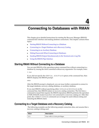 4
               Connecting to Databases with RMAN

           This chapter gives detailed instructions for starting the Recovery Manager (RMAN)
           command-line interface and making database connections. This chapter contains these
           topics:
           ■     Starting RMAN Without Connecting to a Database
           ■     Connecting to a Target Database and a Recovery Catalog
           ■     Connecting to an Auxiliary Database
           ■     Hiding Passwords When Connecting to Databases
           ■     Sending RMAN Output Simultaneously to the Terminal and a Log File
           ■     Using the RMAN Pipe Interface


Starting RMAN Without Connecting to a Database
           You can start RMAN at the operating system command line without connecting to a
           database by issuing the RMAN command without any arguments. For example, enter:
           % rman

           If you did not specify the CMDFILE , SCRIPT or @ option at the command line, then
           RMAN displays the RMAN prompt:
           RMAN>

           After the RMAN prompt is displayed, you can issue further commands to connect to
           the target database, recovery catalog database, or auxiliary database.
           If you start RMAN without specifying either CATALOG or NOCATALOG on the
           command line, then RMAN makes no recovery catalog connection. The first time a
           command is issued that requires the RMAN repository, RMAN performs the operation
           in NOCATALOG mode if you have not connected to a recovery catalog yet. After that
           point, the CONNECT CATALOG command can no longer be used without exiting and
           restarting the RMAN client.


Connecting to a Target Database and a Recovery Catalog
            The following examples use the following sample connection data, and assume that a
           recovery catalog is being used.

               Value                 Description
               SYS                   User with SYSDBA privileges


                                                            Connecting to Databases with RMAN   4-1
 
