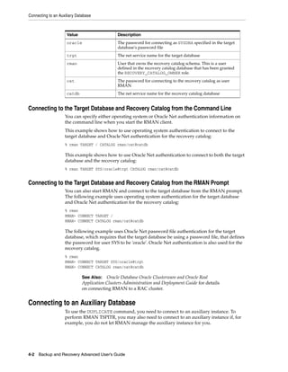 Connecting to an Auxiliary Database



                     Value                     Description
                     oracle                    The password for connecting as SYSDBA specified in the target
                                               database's password file
                     trgt                      The net service name for the target database
                     rman                      User that owns the recovery catalog schema. This is a user
                                               defined in the recovery catalog database that has been granted
                                               the RECOVERY_CATALOG_OWNER role.
                     cat                       The password for connecting to the recovery catalog as user
                                               RMAN
                     catdb                     The net service name for the recovery catalog database


Connecting to the Target Database and Recovery Catalog from the Command Line
                    You can specify either operating system or Oracle Net authentication information on
                    the command line when you start the RMAN client.
                    This example shows how to use operating system authentication to connect to the
                    target database and Oracle Net authentication for the recovery catalog:
                    % rman TARGET / CATALOG rman/cat@catdb

                    This example shows how to use Oracle Net authentication to connect to both the target
                    database and the recovery catalog:
                    % rman TARGET SYS/oracle@trgt CATALOG rman/cat@catdb


Connecting to the Target Database and Recovery Catalog from the RMAN Prompt
                    You can also start RMAN and connect to the target database from the RMAN prompt.
                    The following example uses operating system authentication for the target database
                    and Oracle Net authentication for the recovery catalog:
                    % rman
                    RMAN> CONNECT TARGET /
                    RMAN> CONNECT CATALOG rman/cat@catdb

                    The following example uses Oracle Net password file authentication for the target
                    database, which requires that the target database be using a password file, that defines
                    the password for user SYS to be 'oracle'. Oracle Net authentication is also used for the
                    recovery catalog.
                    % rman
                    RMAN> CONNECT TARGET SYS/oracle@trgt
                    RMAN> CONNECT CATALOG rman/cat@catdb

                              See Also: Oracle Database Oracle Clusterware and Oracle Real
                              Application Clusters Administration and Deployment Guide for details
                              on connecting RMAN to a RAC cluster.


Connecting to an Auxiliary Database
                    To use the DUPLICATE command, you need to connect to an auxiliary instance. To
                    perform RMAN TSPITR, you may also need to connect to an auxiliary instance if, for
                    example, you do not let RMAN manage the auxiliary instance for you.




4-2 Backup and Recovery Advanced User’s Guide
 