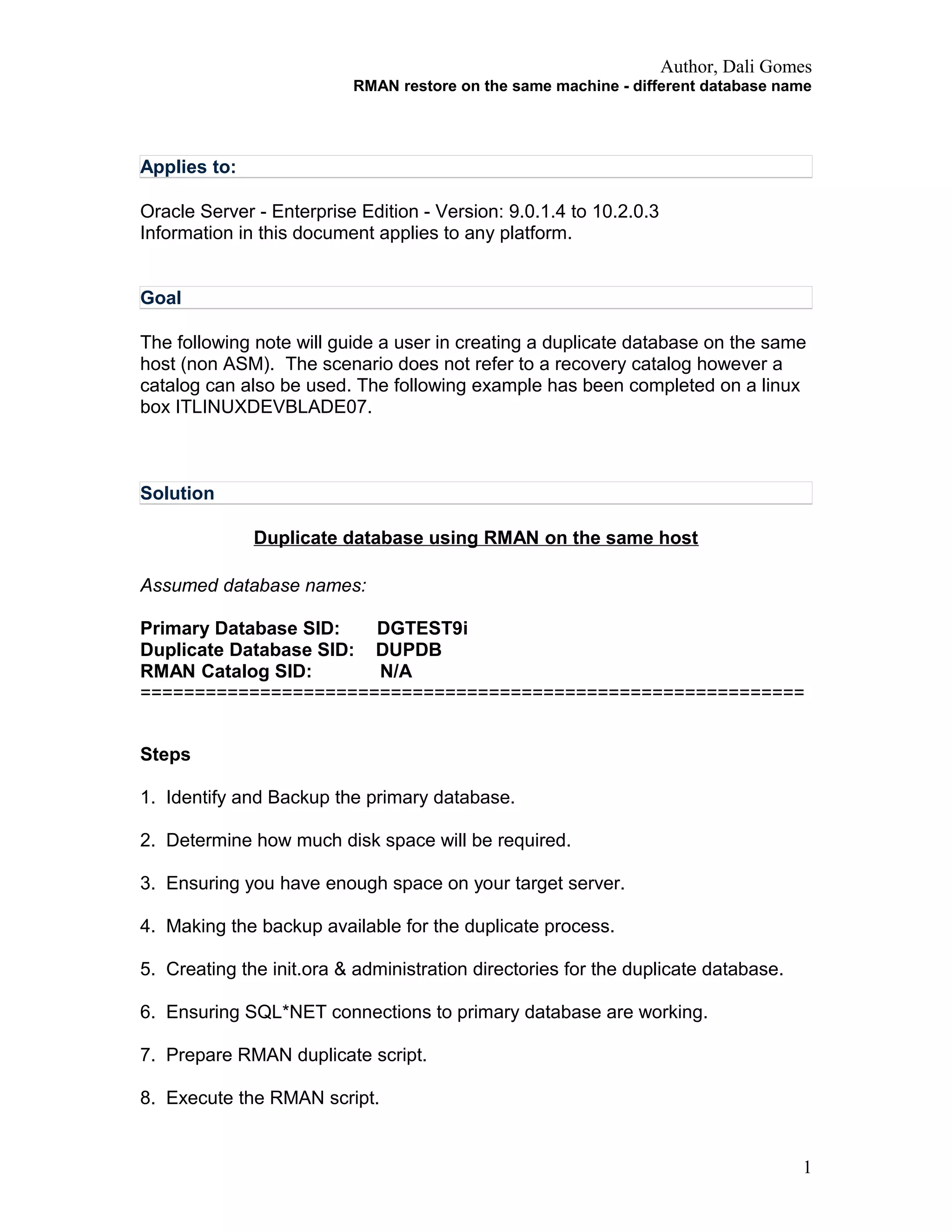 Author, Dali Gomes
RMAN restore on the same machine - different database name
Applies to:
Oracle Server - Enterprise Edition - Version: 9.0.1.4 to 10.2.0.3
Information in this document applies to any platform.
Goal
The following note will guide a user in creating a duplicate database on the same
host (non ASM). The scenario does not refer to a recovery catalog however a
catalog can also be used. The following example has been completed on a linux
box ITLINUXDEVBLADE07.
Solution
Duplicate database using RMAN on the same host
Assumed database names:
Primary Database SID: DGTEST9i
Duplicate Database SID: DUPDB
RMAN Catalog SID: N/A
=============================================================
Steps
1. Identify and Backup the primary database.
2. Determine how much disk space will be required.
3. Ensuring you have enough space on your target server.
4. Making the backup available for the duplicate process.
5. Creating the init.ora & administration directories for the duplicate database.
6. Ensuring SQL*NET connections to primary database are working.
7. Prepare RMAN duplicate script.
8. Execute the RMAN script.
1
 