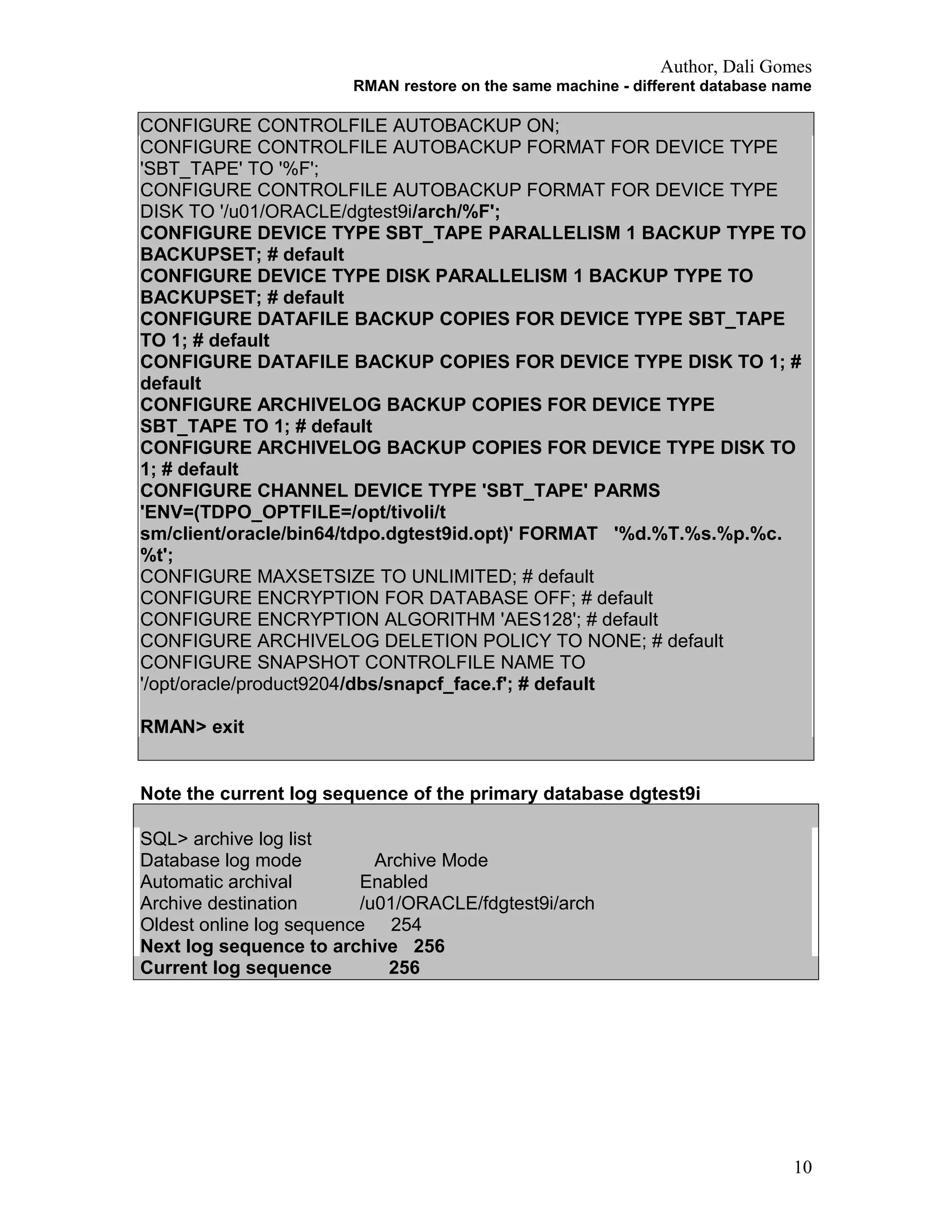 Author, Dali Gomes
RMAN restore on the same machine - different database name
CONFIGURE CONTROLFILE AUTOBACKUP ON;
CONFIGURE CONTROLFILE AUTOBACKUP FORMAT FOR DEVICE TYPE
'SBT_TAPE' TO '%F';
CONFIGURE CONTROLFILE AUTOBACKUP FORMAT FOR DEVICE TYPE
DISK TO '/u01/ORACLE/dgtest9i/arch/%F';
CONFIGURE DEVICE TYPE SBT_TAPE PARALLELISM 1 BACKUP TYPE TO
BACKUPSET; # default
CONFIGURE DEVICE TYPE DISK PARALLELISM 1 BACKUP TYPE TO
BACKUPSET; # default
CONFIGURE DATAFILE BACKUP COPIES FOR DEVICE TYPE SBT_TAPE
TO 1; # default
CONFIGURE DATAFILE BACKUP COPIES FOR DEVICE TYPE DISK TO 1; #
default
CONFIGURE ARCHIVELOG BACKUP COPIES FOR DEVICE TYPE
SBT_TAPE TO 1; # default
CONFIGURE ARCHIVELOG BACKUP COPIES FOR DEVICE TYPE DISK TO
1; # default
CONFIGURE CHANNEL DEVICE TYPE 'SBT_TAPE' PARMS
'ENV=(TDPO_OPTFILE=/opt/tivoli/t
sm/client/oracle/bin64/tdpo.dgtest9id.opt)' FORMAT '%d.%T.%s.%p.%c.
%t';
CONFIGURE MAXSETSIZE TO UNLIMITED; # default
CONFIGURE ENCRYPTION FOR DATABASE OFF; # default
CONFIGURE ENCRYPTION ALGORITHM 'AES128'; # default
CONFIGURE ARCHIVELOG DELETION POLICY TO NONE; # default
CONFIGURE SNAPSHOT CONTROLFILE NAME TO
'/opt/oracle/product9204/dbs/snapcf_face.f'; # default
RMAN> exit
Note the current log sequence of the primary database dgtest9i
SQL> archive log list
Database log mode Archive Mode
Automatic archival Enabled
Archive destination /u01/ORACLE/fdgtest9i/arch
Oldest online log sequence 254
Next log sequence to archive 256
Current log sequence 256
10
 