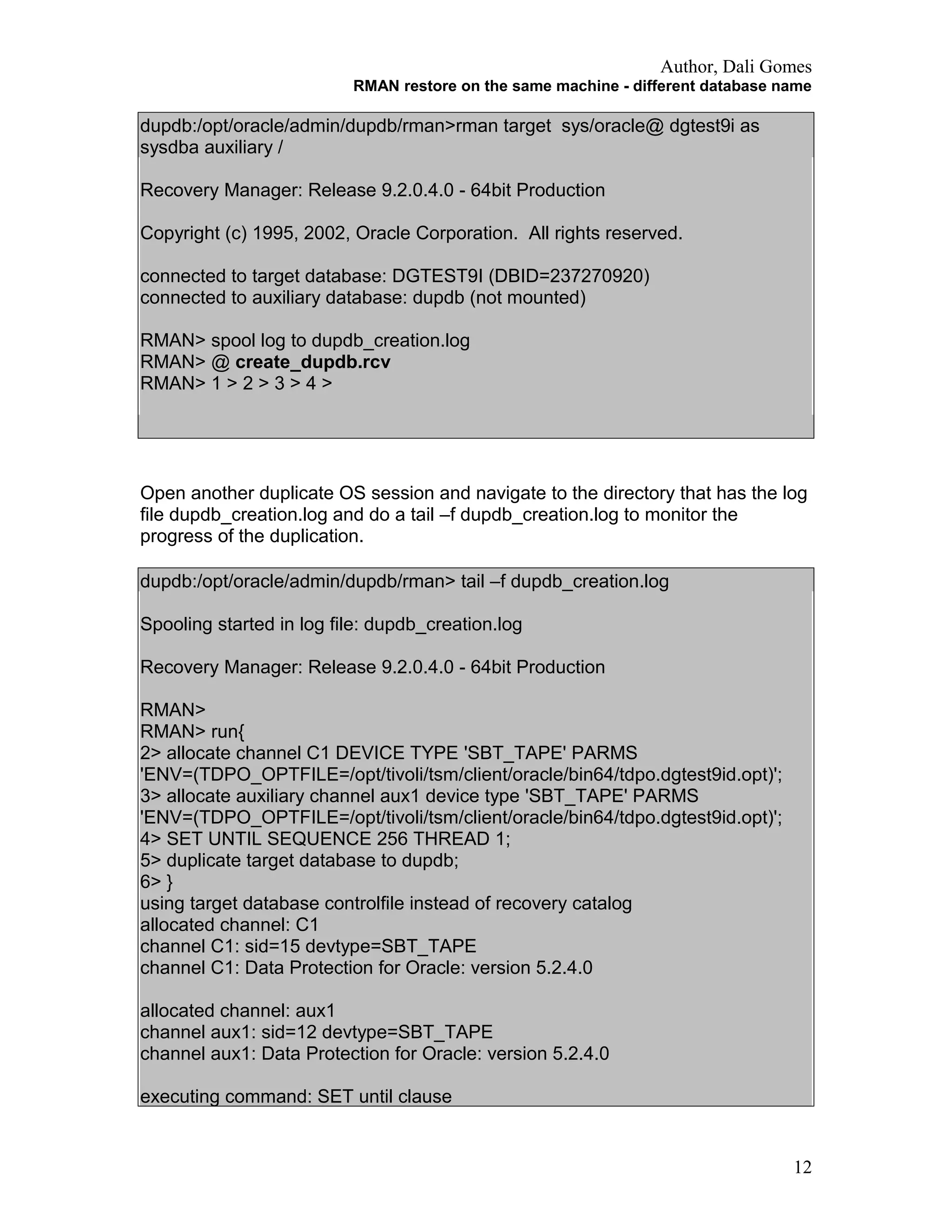 Author, Dali Gomes
RMAN restore on the same machine - different database name
dupdb:/opt/oracle/admin/dupdb/rman>rman target sys/oracle@ dgtest9i as
sysdba auxiliary /
Recovery Manager: Release 9.2.0.4.0 - 64bit Production
Copyright (c) 1995, 2002, Oracle Corporation. All rights reserved.
connected to target database: DGTEST9I (DBID=237270920)
connected to auxiliary database: dupdb (not mounted)
RMAN> spool log to dupdb_creation.log
RMAN> @ create_dupdb.rcv
RMAN> 1 > 2 > 3 > 4 >
Open another duplicate OS session and navigate to the directory that has the log
file dupdb_creation.log and do a tail –f dupdb_creation.log to monitor the
progress of the duplication.
dupdb:/opt/oracle/admin/dupdb/rman> tail –f dupdb_creation.log
Spooling started in log file: dupdb_creation.log
Recovery Manager: Release 9.2.0.4.0 - 64bit Production
RMAN>
RMAN> run{
2> allocate channel C1 DEVICE TYPE 'SBT_TAPE' PARMS
'ENV=(TDPO_OPTFILE=/opt/tivoli/tsm/client/oracle/bin64/tdpo.dgtest9id.opt)';
3> allocate auxiliary channel aux1 device type 'SBT_TAPE' PARMS
'ENV=(TDPO_OPTFILE=/opt/tivoli/tsm/client/oracle/bin64/tdpo.dgtest9id.opt)';
4> SET UNTIL SEQUENCE 256 THREAD 1;
5> duplicate target database to dupdb;
6> }
using target database controlfile instead of recovery catalog
allocated channel: C1
channel C1: sid=15 devtype=SBT_TAPE
channel C1: Data Protection for Oracle: version 5.2.4.0
allocated channel: aux1
channel aux1: sid=12 devtype=SBT_TAPE
channel aux1: Data Protection for Oracle: version 5.2.4.0
executing command: SET until clause
12
 