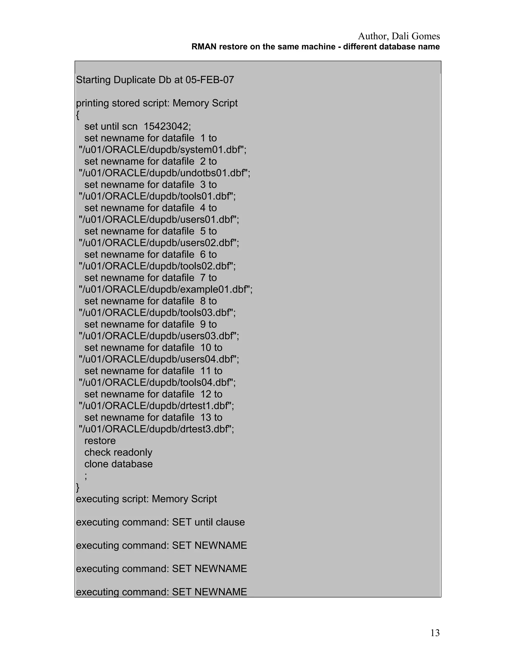 Author, Dali Gomes
RMAN restore on the same machine - different database name
Starting Duplicate Db at 05-FEB-07
printing stored script: Memory Script
{
set until scn 15423042;
set newname for datafile 1 to
"/u01/ORACLE/dupdb/system01.dbf";
set newname for datafile 2 to
"/u01/ORACLE/dupdb/undotbs01.dbf";
set newname for datafile 3 to
"/u01/ORACLE/dupdb/tools01.dbf";
set newname for datafile 4 to
"/u01/ORACLE/dupdb/users01.dbf";
set newname for datafile 5 to
"/u01/ORACLE/dupdb/users02.dbf";
set newname for datafile 6 to
"/u01/ORACLE/dupdb/tools02.dbf";
set newname for datafile 7 to
"/u01/ORACLE/dupdb/example01.dbf";
set newname for datafile 8 to
"/u01/ORACLE/dupdb/tools03.dbf";
set newname for datafile 9 to
"/u01/ORACLE/dupdb/users03.dbf";
set newname for datafile 10 to
"/u01/ORACLE/dupdb/users04.dbf";
set newname for datafile 11 to
"/u01/ORACLE/dupdb/tools04.dbf";
set newname for datafile 12 to
"/u01/ORACLE/dupdb/drtest1.dbf";
set newname for datafile 13 to
"/u01/ORACLE/dupdb/drtest3.dbf";
restore
check readonly
clone database
;
}
executing script: Memory Script
executing command: SET until clause
executing command: SET NEWNAME
executing command: SET NEWNAME
executing command: SET NEWNAME
13
 