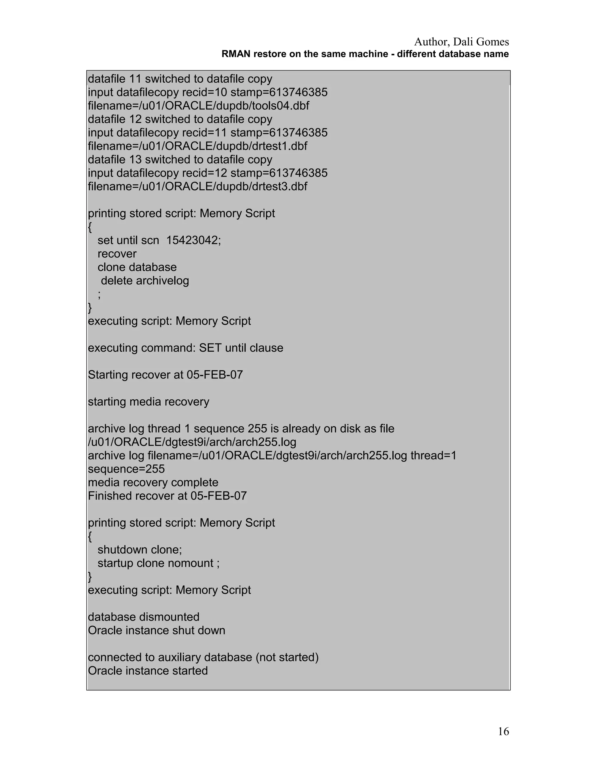 Author, Dali Gomes
RMAN restore on the same machine - different database name
datafile 11 switched to datafile copy
input datafilecopy recid=10 stamp=613746385
filename=/u01/ORACLE/dupdb/tools04.dbf
datafile 12 switched to datafile copy
input datafilecopy recid=11 stamp=613746385
filename=/u01/ORACLE/dupdb/drtest1.dbf
datafile 13 switched to datafile copy
input datafilecopy recid=12 stamp=613746385
filename=/u01/ORACLE/dupdb/drtest3.dbf
printing stored script: Memory Script
{
set until scn 15423042;
recover
clone database
delete archivelog
;
}
executing script: Memory Script
executing command: SET until clause
Starting recover at 05-FEB-07
starting media recovery
archive log thread 1 sequence 255 is already on disk as file
/u01/ORACLE/dgtest9i/arch/arch255.log
archive log filename=/u01/ORACLE/dgtest9i/arch/arch255.log thread=1
sequence=255
media recovery complete
Finished recover at 05-FEB-07
printing stored script: Memory Script
{
shutdown clone;
startup clone nomount ;
}
executing script: Memory Script
database dismounted
Oracle instance shut down
connected to auxiliary database (not started)
Oracle instance started
16
 